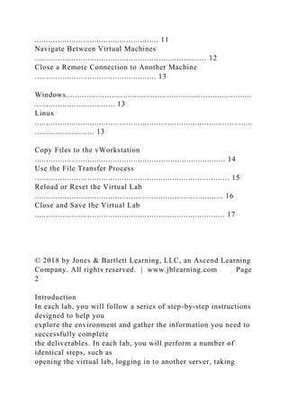 ...................................................... 11
Navigate Between Virtual Machines
........................................................................... 12
Close a Remote Connection to Another Machine
..................................................... 13
Windows.................................................................................
................................... 13
Linux
...............................................................................................
.......................... 13
Copy Files to the vWorkstation
................................................................................... 14
Use the File Transfer Process
..................................................................................... 15
Reload or Reset the Virtual Lab
.................................................................................. 16
Close and Save the Virtual Lab
................................................................................... 17
© 2018 by Jones & Bartlett Learning, LLC, an Ascend Learning
Company. All rights reserved. | www.jblearning.com Page
2
Introduction
In each lab, you will follow a series of step-by-step instructions
designed to help you
explore the environment and gather the information you need to
successfully complete
the deliverables. In each lab, you will perform a number of
identical steps, such as
opening the virtual lab, logging in to another server, taking
 