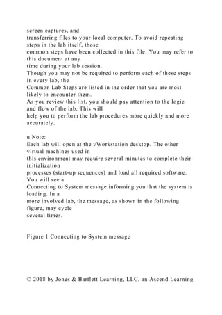 screen captures, and
transferring files to your local computer. To avoid repeating
steps in the lab itself, those
common steps have been collected in this file. You may refer to
this document at any
time during your lab session.
Though you may not be required to perform each of these steps
in every lab, the
Common Lab Steps are listed in the order that you are most
likely to encounter them.
As you review this list, you should pay attention to the logic
and flow of the lab. This will
help you to perform the lab procedures more quickly and more
accurately.
u Note:
Each lab will open at the vWorkstation desktop. The other
virtual machines used in
this environment may require several minutes to complete their
initialization
processes (start-up sequences) and load all required software.
You will see a
Connecting to System message informing you that the system is
loading. In a
more involved lab, the message, as shown in the following
figure, may cycle
several times.
Figure 1 Connecting to System message
© 2018 by Jones & Bartlett Learning, LLC, an Ascend Learning
 