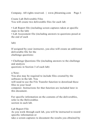 Company. All rights reserved. | www.jblearning.com Page 3
Create Lab Deliverable Files
You will create two deliverable files for each lab:
• Lab Report file (including screen captures taken at specific
steps in the lab)
• Lab Assessment file (including answers to questions posed at
the end of each
lab)
If assigned by your instructor, you also will create an additional
deliverable file for the
challenge questions:
• Challenge Questions file (including answers to the challenge
and analysis
questions in Section 3 of each lab)
u Note:
You also may be required to include files created by the
software in the lab. You
will need to use the File Transfer function to download these
files to your local
computer. Instructions for that function are included later in
this document.
For specific information on the contents of the deliverables,
refer to the Deliverables
section in each lab.
Lab Report File
As you work through each lab, you will be instructed to record
specific information or
take a screen captures to document the results you obtained by
 