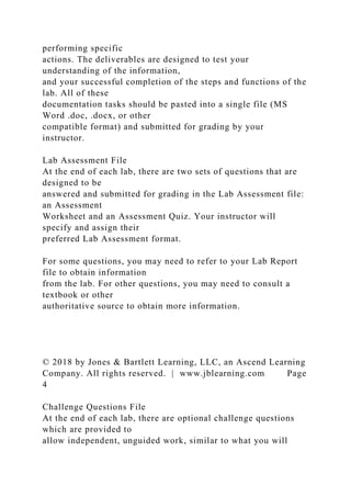 performing specific
actions. The deliverables are designed to test your
understanding of the information,
and your successful completion of the steps and functions of the
lab. All of these
documentation tasks should be pasted into a single file (MS
Word .doc, .docx, or other
compatible format) and submitted for grading by your
instructor.
Lab Assessment File
At the end of each lab, there are two sets of questions that are
designed to be
answered and submitted for grading in the Lab Assessment file:
an Assessment
Worksheet and an Assessment Quiz. Your instructor will
specify and assign their
preferred Lab Assessment format.
For some questions, you may need to refer to your Lab Report
file to obtain information
from the lab. For other questions, you may need to consult a
textbook or other
authoritative source to obtain more information.
© 2018 by Jones & Bartlett Learning, LLC, an Ascend Learning
Company. All rights reserved. | www.jblearning.com Page
4
Challenge Questions File
At the end of each lab, there are optional challenge questions
which are provided to
allow independent, unguided work, similar to what you will
 