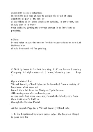 encounter in a real situation.
Instructors also may choose to assign one or all of these
questions as part of the lab, or
as an online or in- class discussion activity. In any event, you
should aim to improve
your skills by getting the correct answer in as few steps as
possible.
u Note:
Please refer to your instructor for their expectations on how Lab
Deliverables
should be submitted for grading.
© 2018 by Jones & Bartlett Learning, LLC, an Ascend Learning
Company. All rights reserved. | www.jblearning.com Page
5
Open a Virtual Lab
Virtual Security Cloud Labs can be launched from a variety of
locations. Most users will
launch their lab from the Navigate 2 platform on
JBLearning.com after redeeming an
access code, but other users may launch the lab directly from
their institution’s LMS or
through the Hatsize Portal.
At the Launch Page for a Virtual Security Cloud Lab:
1. In the Location drop-down menu, select the location closest
to your own for
 