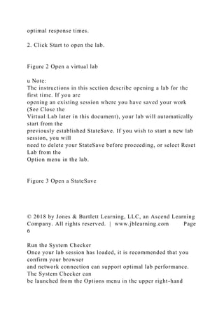 optimal response times.
2. Click Start to open the lab.
Figure 2 Open a virtual lab
u Note:
The instructions in this section describe opening a lab for the
first time. If you are
opening an existing session where you have saved your work
(See Close the
Virtual Lab later in this document), your lab will automatically
start from the
previously established StateSave. If you wish to start a new lab
session, you will
need to delete your StateSave before proceeding, or select Reset
Lab from the
Option menu in the lab.
Figure 3 Open a StateSave
© 2018 by Jones & Bartlett Learning, LLC, an Ascend Learning
Company. All rights reserved. | www.jblearning.com Page
6
Run the System Checker
Once your lab session has loaded, it is recommended that you
confirm your browser
and network connection can support optimal lab performance.
The System Checker can
be launched from the Options menu in the upper right-hand
 
