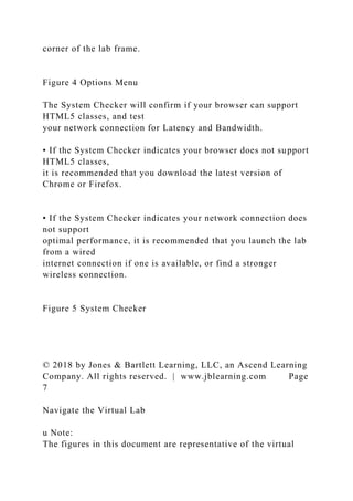 corner of the lab frame.
Figure 4 Options Menu
The System Checker will confirm if your browser can support
HTML5 classes, and test
your network connection for Latency and Bandwidth.
• If the System Checker indicates your browser does not support
HTML5 classes,
it is recommended that you download the latest version of
Chrome or Firefox.
• If the System Checker indicates your network connection does
not support
optimal performance, it is recommended that you launch the lab
from a wired
internet connection if one is available, or find a stronger
wireless connection.
Figure 5 System Checker
© 2018 by Jones & Bartlett Learning, LLC, an Ascend Learning
Company. All rights reserved. | www.jblearning.com Page
7
Navigate the Virtual Lab
u Note:
The figures in this document are representative of the virtual
 