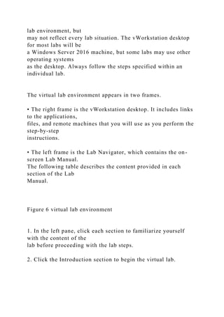 lab environment, but
may not reflect every lab situation. The vWorkstation desktop
for most labs will be
a Windows Server 2016 machine, but some labs may use other
operating systems
as the desktop. Always follow the steps specified within an
individual lab.
The virtual lab environment appears in two frames.
• The right frame is the vWorkstation desktop. It includes links
to the applications,
files, and remote machines that you will use as you perform the
step-by-step
instructions.
• The left frame is the Lab Navigator, which contains the on-
screen Lab Manual.
The following table describes the content provided in each
section of the Lab
Manual.
Figure 6 virtual lab environment
1. In the left pane, click each section to familiarize yourself
with the content of the
lab before proceeding with the lab steps.
2. Click the Introduction section to begin the virtual lab.
 