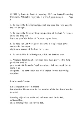 © 2018 by Jones & Bartlett Learning, LLC, an Ascend Learning
Company. All rights reserved. | www.jblearning.com Page
8
3. To resize the Lab Navigator, click and drag the right edge to
the left or right.
4. To resize the Table of Contents portion of the Lab Navigator,
click and drag the
lower edge of the Table of Contents up or down.
5. To hide the Lab Navigator, click the Collapse icon (two
arrows) in the upper
right-hand corner of the Lab Navigator.
6. To restore the Lab Navigator, click the Restore icon.
7. Progress Tracking check boxes have been provided to help
you keep track of
your work. At the end of each exercise, click the check box to
mark it as
complete. The next check box will appear for the following
exercise.
Lab Manual Content
Links Description of Content
Introduction The content in this section of the lab describes the
purpose,
learning objectives, tools and software used in the lab,
deliverables,
and a topology for the current lab.
 