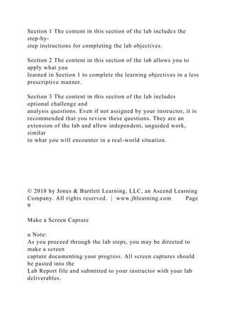 Section 1 The content in this section of the lab includes the
step-by-
step instructions for completing the lab objectives.
Section 2 The content in this section of the lab allows you to
apply what you
learned in Section 1 to complete the learning objectives in a less
prescriptive manner.
Section 3 The content in this section of the lab includes
optional challenge and
analysis questions. Even if not assigned by your instructor, it is
recommended that you review these questions. They are an
extension of the lab and allow independent, unguided work,
similar
to what you will encounter in a real-world situation.
© 2018 by Jones & Bartlett Learning, LLC, an Ascend Learning
Company. All rights reserved. | www.jblearning.com Page
9
Make a Screen Capture
u Note:
As you proceed through the lab steps, you may be directed to
make a screen
capture documenting your progress. All screen captures should
be pasted into the
Lab Report file and submitted to your instructor with your lab
deliverables.
 