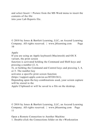 and select Insert > Picture from the MS Word menu to insert the
contents of the file
into your Lab Reports file.
© 2018 by Jones & Bartlett Learning, LLC, an Ascend Learning
Company. All rights reserved. | www.jblearning.com Page
10
Apple
If you are using an Apple keyboard (Macintosh) and OS X
variant, the print screen
function is activated holding the Command and Shift keys and
pressing a number (3, 4,
5), or holding the Command and Control keys and pressing 3, 4,
or 5. The number key
activates a specific print screen function
(https://support.apple.com/en-us/HT201361).
Depending upon the key-combinations used, your screen capture
will be stored in the
Apple Clipboard or will be saved to a file on the desktop.
© 2018 by Jones & Bartlett Learning, LLC, an Ascend Learning
Company. All rights reserved. | www.jblearning.com Page
11
Open a Remote Connection to Another Machine
1. Double-click the Connections folder on the vWorkstation
 