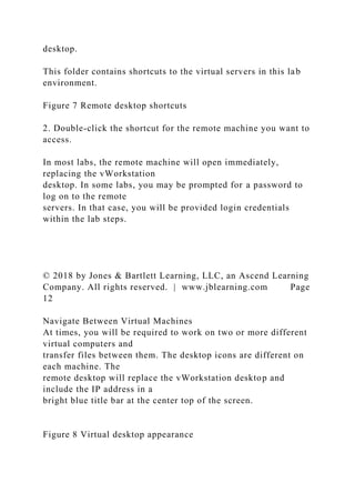 desktop.
This folder contains shortcuts to the virtual servers in this lab
environment.
Figure 7 Remote desktop shortcuts
2. Double-click the shortcut for the remote machine you want to
access.
In most labs, the remote machine will open immediately,
replacing the vWorkstation
desktop. In some labs, you may be prompted for a password to
log on to the remote
servers. In that case, you will be provided login credentials
within the lab steps.
© 2018 by Jones & Bartlett Learning, LLC, an Ascend Learning
Company. All rights reserved. | www.jblearning.com Page
12
Navigate Between Virtual Machines
At times, you will be required to work on two or more different
virtual computers and
transfer files between them. The desktop icons are different on
each machine. The
remote desktop will replace the vWorkstation desktop and
include the IP address in a
bright blue title bar at the center top of the screen.
Figure 8 Virtual desktop appearance
 