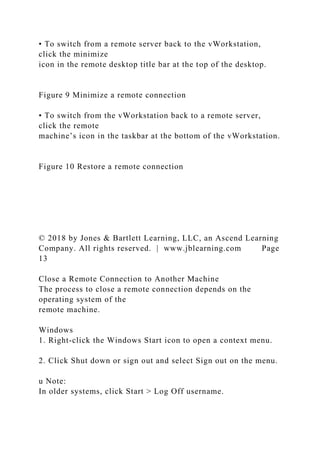 • To switch from a remote server back to the vWorkstation,
click the minimize
icon in the remote desktop title bar at the top of the desktop.
Figure 9 Minimize a remote connection
• To switch from the vWorkstation back to a remote server,
click the remote
machine’s icon in the taskbar at the bottom of the vWorkstation.
Figure 10 Restore a remote connection
© 2018 by Jones & Bartlett Learning, LLC, an Ascend Learning
Company. All rights reserved. | www.jblearning.com Page
13
Close a Remote Connection to Another Machine
The process to close a remote connection depends on the
operating system of the
remote machine.
Windows
1. Right-click the Windows Start icon to open a context menu.
2. Click Shut down or sign out and select Sign out on the menu.
u Note:
In older systems, click Start > Log Off username.
 