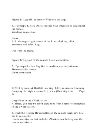 Figure 11 Log off the remote Windows desktops
3. If prompted, click OK to confirm your intention to disconnect
the remote
Windows connection.
Linux
1. At the upper right corner of the Linux desktop, click
username and select Log
Out from the menu.
Figure 12 Log out of the remote Linux connection
2. If prompted, click Log Out to confirm your intention to
disconnect the remote
Linux connection.
© 2018 by Jones & Bartlett Learning, LLC, an Ascend Learning
Company. All rights reserved. | www.jblearning.com Page
14
Copy Files to the vWorkstation
At times, you may be asked copy files from a remote connection
to the vWorkstation.
3. Click the Restore Down button on the remote machine’s title
bar to re-size the
remote machine so that both the vWorkstation desktop and the
remote machine’s
 