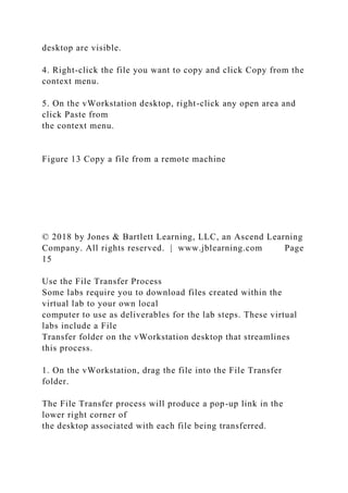 desktop are visible.
4. Right-click the file you want to copy and click Copy from the
context menu.
5. On the vWorkstation desktop, right-click any open area and
click Paste from
the context menu.
Figure 13 Copy a file from a remote machine
© 2018 by Jones & Bartlett Learning, LLC, an Ascend Learning
Company. All rights reserved. | www.jblearning.com Page
15
Use the File Transfer Process
Some labs require you to download files created within the
virtual lab to your own local
computer to use as deliverables for the lab steps. These virtual
labs include a File
Transfer folder on the vWorkstation desktop that streamlines
this process.
1. On the vWorkstation, drag the file into the File Transfer
folder.
The File Transfer process will produce a pop-up link in the
lower right corner of
the desktop associated with each file being transferred.
 