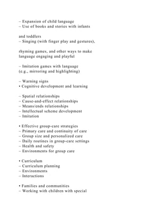 – Expansion of child language
– Use of books and stories with infants
and toddlers
– Singing (with finger play and gestures),
rhyming games, and other ways to make
language engaging and playful
– Imitation games with language
(e.g., mirroring and highlighting)
– Warning signs
• Cognitive development and learning
– Spatial relationships
– Cause-and-effect relationships
– Means/ends relationships
– Intellectual scheme development
– Imitation
• Effective group-care strategies
– Primary care and continuity of care
– Group size and personalized care
– Daily routines in group-care settings
– Health and safety
– Environments for group care
• Curriculum
– Curriculum planning
– Environments
– Interactions
• Families and communities
– Working with children with special
 