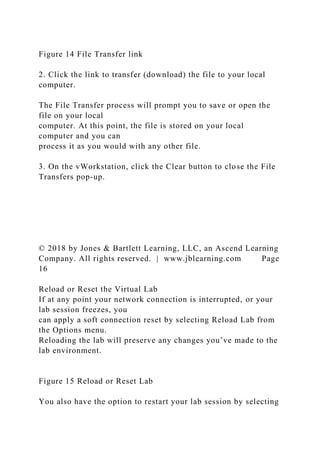 Figure 14 File Transfer link
2. Click the link to transfer (download) the file to your local
computer.
The File Transfer process will prompt you to save or open the
file on your local
computer. At this point, the file is stored on your local
computer and you can
process it as you would with any other file.
3. On the vWorkstation, click the Clear button to close the File
Transfers pop-up.
© 2018 by Jones & Bartlett Learning, LLC, an Ascend Learning
Company. All rights reserved. | www.jblearning.com Page
16
Reload or Reset the Virtual Lab
If at any point your network connection is interrupted, or your
lab session freezes, you
can apply a soft connection reset by selecting Reload Lab from
the Options menu.
Reloading the lab will preserve any changes you’ve made to the
lab environment.
Figure 15 Reload or Reset Lab
You also have the option to restart your lab session by selecting
 