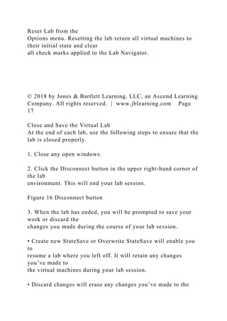 Reset Lab from the
Options menu. Resetting the lab return all virtual machines to
their initial state and clear
all check marks applied to the Lab Navigator.
© 2018 by Jones & Bartlett Learning, LLC, an Ascend Learning
Company. All rights reserved. | www.jblearning.com Page
17
Close and Save the Virtual Lab
At the end of each lab, use the following steps to ensure that the
lab is closed properly.
1. Close any open windows.
2. Click the Disconnect button in the upper right-hand corner of
the lab
environment. This will end your lab session.
Figure 16 Disconnect button
3. When the lab has ended, you will be prompted to save your
work or discard the
changes you made during the course of your lab session.
• Create new StateSave or Overwrite StateSave will enable you
to
resume a lab where you left off. It will retain any changes
you’ve made to
the virtual machines during your lab session.
• Discard changes will erase any changes you’ve made to the
 