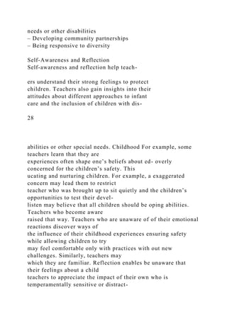 needs or other disabilities
– Developing community partnerships
– Being responsive to diversity
Self-Awareness and Reflection
Self-awareness and reflection help teach-
ers understand their strong feelings to protect
children. Teachers also gain insights into their
attitudes about different approaches to infant
care and the inclusion of children with dis-
28
abilities or other special needs. Childhood For example, some
teachers learn that they are
experiences often shape one’s beliefs about ed- overly
concerned for the children’s safety. This
ucating and nurturing children. For example, a exaggerated
concern may lead them to restrict
teacher who was brought up to sit quietly and the children’s
opportunities to test their devel-
listen may believe that all children should be oping abilities.
Teachers who become aware
raised that way. Teachers who are unaware of of their emotional
reactions discover ways of
the influence of their childhood experiences ensuring safety
while allowing children to try
may feel comfortable only with practices with out new
challenges. Similarly, teachers may
which they are familiar. Reflection enables be unaware that
their feelings about a child
teachers to appreciate the impact of their own who is
temperamentally sensitive or distract-
 