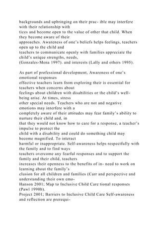 backgrounds and upbringing on their prac- ible may interfere
with their relationship with
tices and become open to the value of other that child. When
they become aware of their
approaches. Awareness of one’s beliefs helps feelings, teachers
open up to the child and
teachers to communicate openly with families appreciate the
child’s unique strengths, needs,
(Gonzales-Mena 1997). and interests (Lally and others 1995).
As part of professional development, Awareness of one’s
emotional responses
effective teachers learn from exploring their is essential for
teachers when concerns about
feelings about children with disabilities or the child’s well-
being arise. At times, stress
other special needs. Teachers who are not and negative
emotions may interfere with a
completely aware of their attitudes may fear family’s ability to
nurture their child and, in
that they would not know how to care for a response, a teacher’s
impulse to protect the
child with a disability and could do something child may
become magnified. To interact
harmful or inappropriate. Self-awareness helps respectfully with
the family and to find ways
teachers overcome any fearful responses and to support the
family and their child, teachers
increases their openness to the benefits of in- need to work on
learning about the family’s
clusion for all children and families (Carr and perspective and
understanding their own emo-
Hanson 2001; Map to Inclusive Child Care tional responses
(Pawl 1990b).
Project 2001; Barriers to Inclusive Child Care Self-awareness
and reflection are prerequi-
 