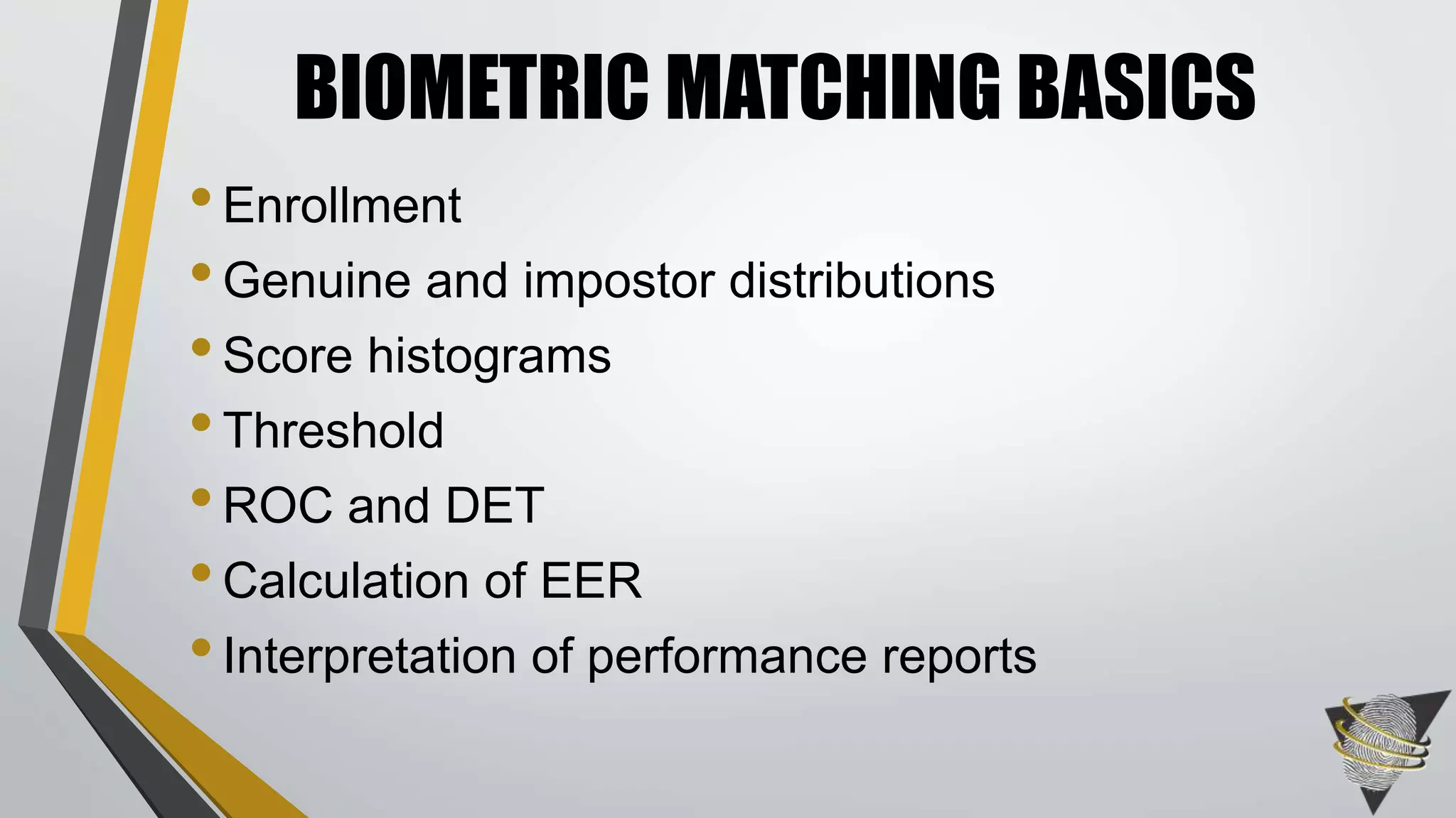 BIOMETRIC MATCHING BASICS 
• Enrollment 
• Genuine and impostor distributions 
• Score histograms 
• Threshold 
• ROC and DET 
• Calculation of EER 
• Interpretation of performance reports 
 
