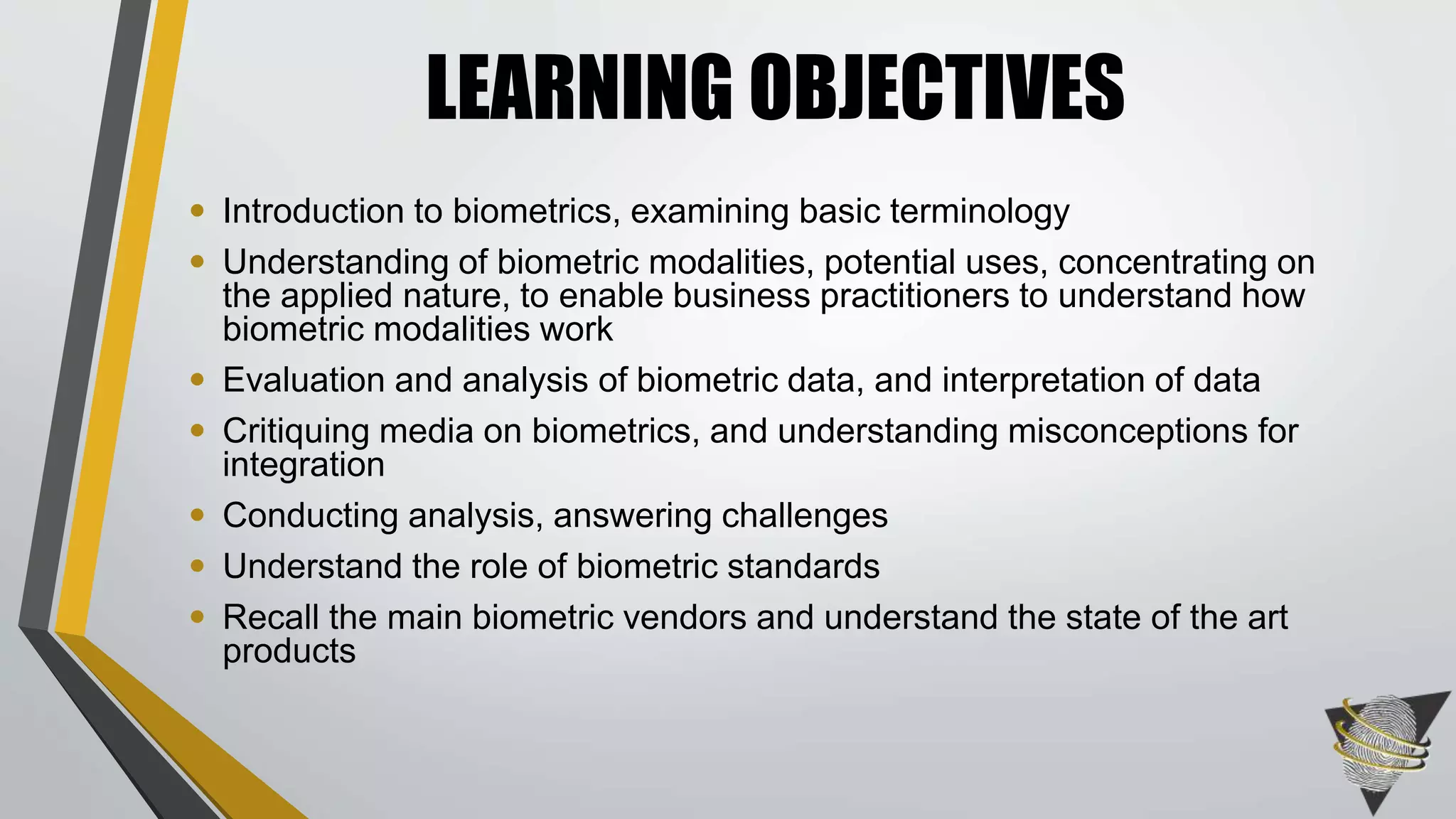 • Introduction to biometrics, examining basic terminology 
• Understanding of biometric modalities, potential uses, concentrating on 
the applied nature, to enable business practitioners to understand how 
biometric modalities work 
• Evaluation and analysis of biometric data, and interpretation of data 
• Critiquing media on biometrics, and understanding misconceptions for 
integration 
• Conducting analysis, answering challenges 
• Understand the role of biometric standards 
• Recall the main biometric vendors and understand the state of the art 
products 
LEARNING OBJECTIVES 
 