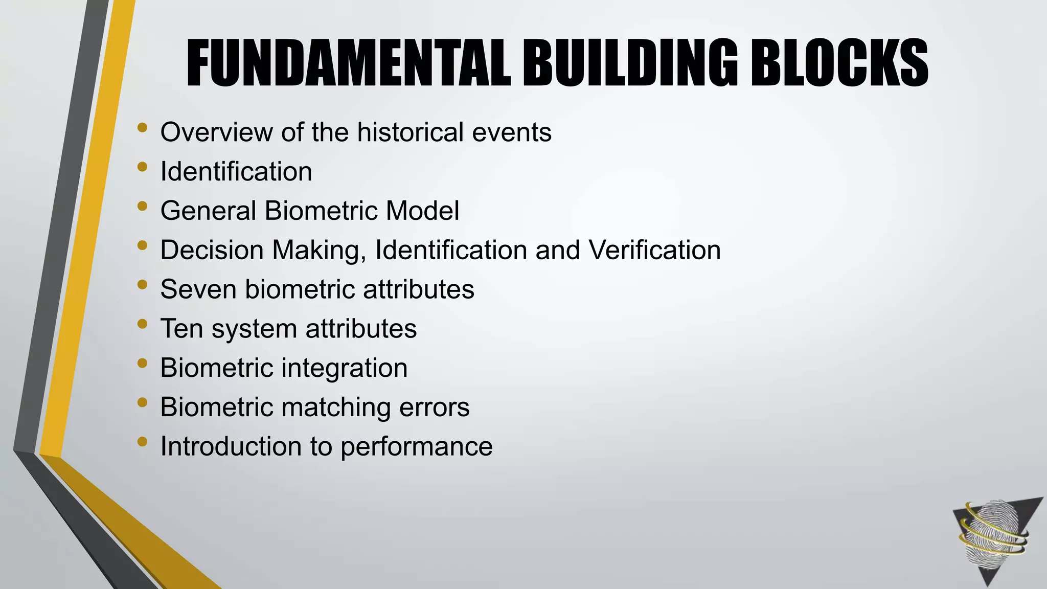 FUNDAMENTAL BUILDING BLOCKS 
• Overview of the historical events 
• Identification 
• General Biometric Model 
• Decision Making, Identification and Verification 
• Seven biometric attributes 
• Ten system attributes 
• Biometric integration 
• Biometric matching errors 
• Introduction to performance 
 