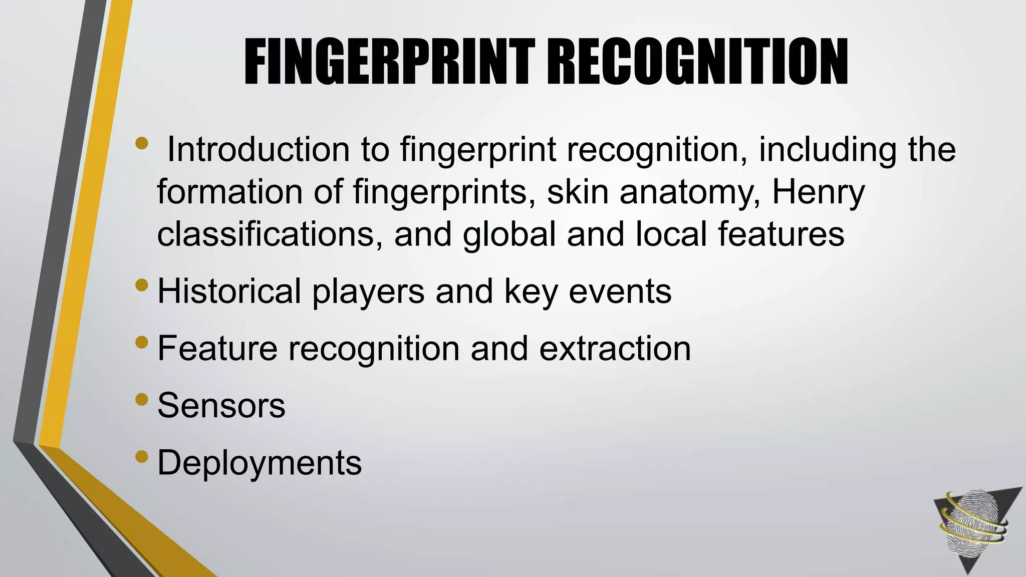 FINGERPRINT RECOGNITION 
• Introduction to fingerprint recognition, including the 
formation of fingerprints, skin anatomy, Henry 
classifications, and global and local features 
• Historical players and key events 
• Feature recognition and extraction 
• Sensors 
• Deployments 
 