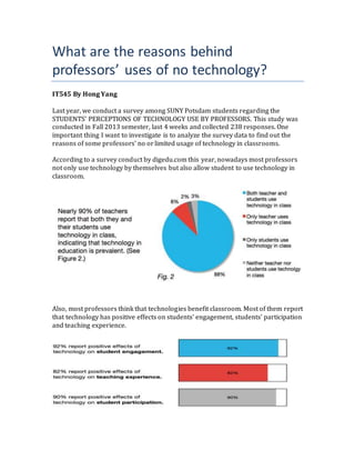 What are the reasons behind
professors’ uses of no technology?
IT545 By Hong Yang
Last year, we conduct a survey among SUNY Potsdam students regarding the
STUDENTS’ PERCEPTIONS OF TECHNOLOGY USE BY PROFESSORS. This study was
conducted in Fall 2013 semester, last 4 weeks and collected 238 responses. One
important thing I want to investigate is to analyze the survey data to find out the
reasons of some professors’ no orlimited usage of technology in classrooms.
According to a survey conduct by digedu.com this year, nowadays most professors
not only use technology by themselves but also allow student to use technology in
classroom.
Also, most professors think that technologies benefit classroom. Most of them report
that technology has positive effects on students’ engagement, students’ participation
and teaching experience.
 