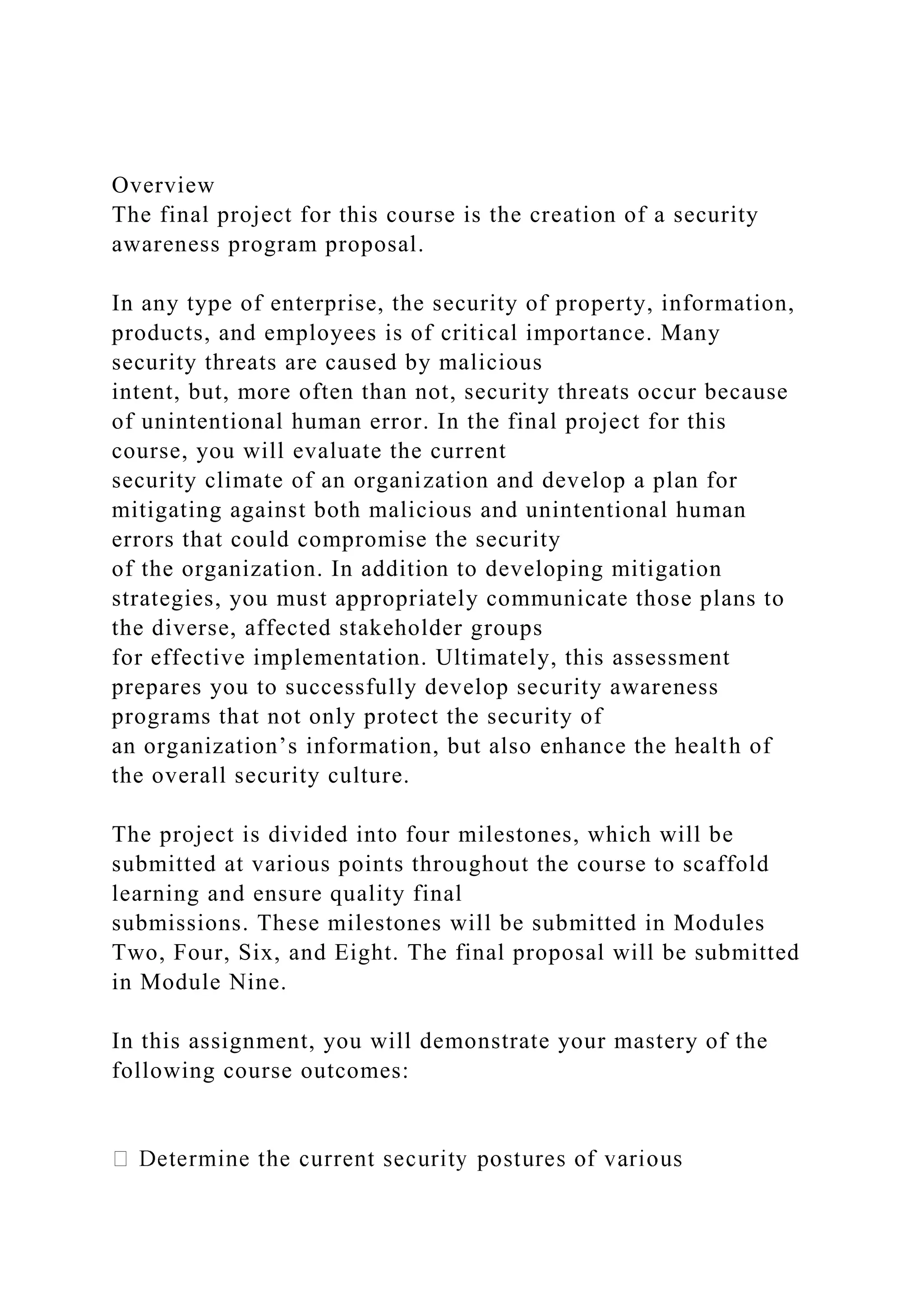 Overview
The final project for this course is the creation of a security
awareness program proposal.
In any type of enterprise, the security of property, information,
products, and employees is of critical importance. Many
security threats are caused by malicious
intent, but, more often than not, security threats occur because
of unintentional human error. In the final project for this
course, you will evaluate the current
security climate of an organization and develop a plan for
mitigating against both malicious and unintentional human
errors that could compromise the security
of the organization. In addition to developing mitigation
strategies, you must appropriately communicate those plans to
the diverse, affected stakeholder groups
for effective implementation. Ultimately, this assessment
prepares you to successfully develop security awareness
programs that not only protect the security of
an organization’s information, but also enhance the health of
the overall security culture.
The project is divided into four milestones, which will be
submitted at various points throughout the course to scaffold
learning and ensure quality final
submissions. These milestones will be submitted in Modules
Two, Four, Six, and Eight. The final proposal will be submitted
in Module Nine.
In this assignment, you will demonstrate your mastery of the
following course outcomes:
 