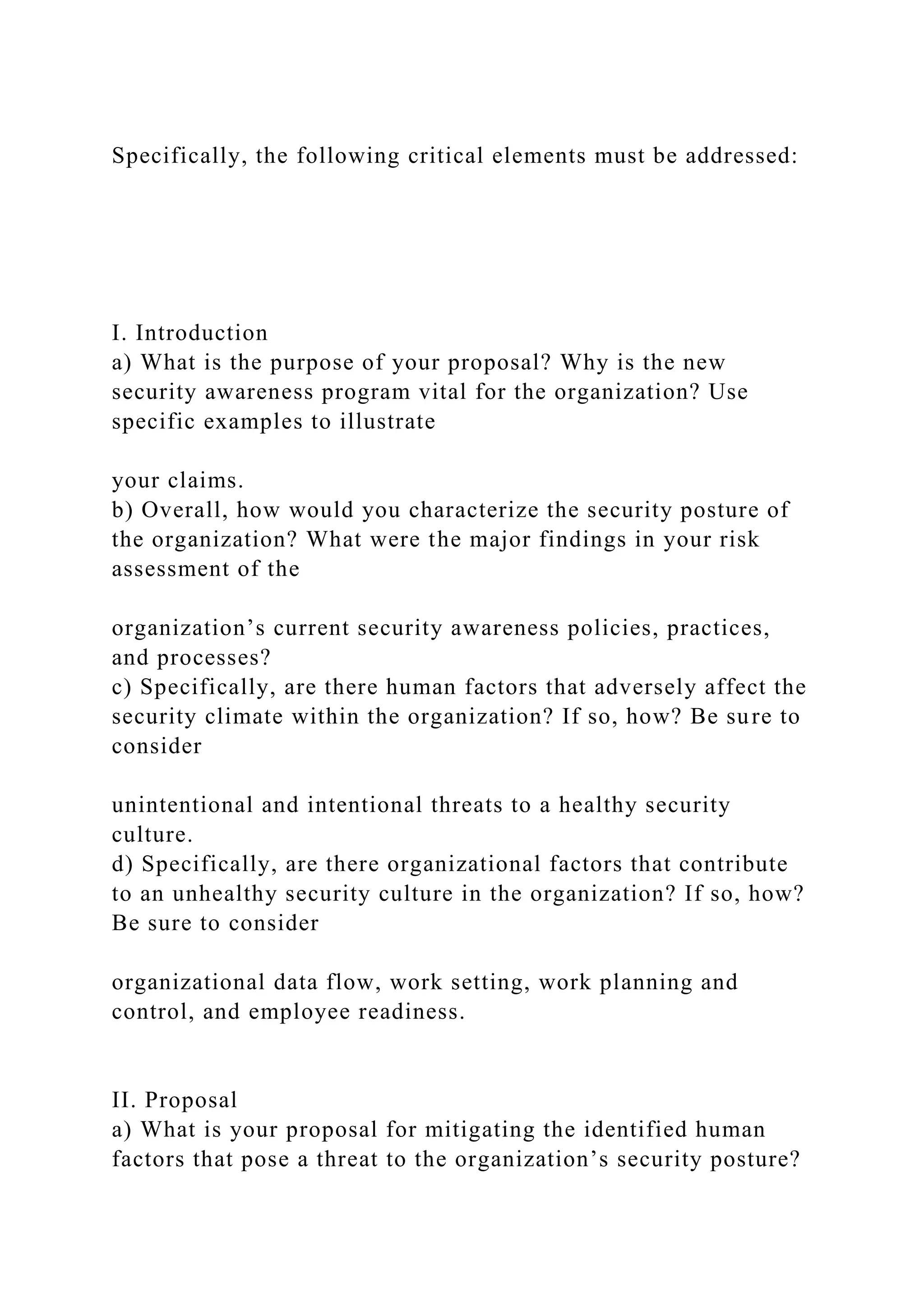 Specifically, the following critical elements must be addressed:
I. Introduction
a) What is the purpose of your proposal? Why is the new
security awareness program vital for the organization? Use
specific examples to illustrate
your claims.
b) Overall, how would you characterize the security posture of
the organization? What were the major findings in your risk
assessment of the
organization’s current security awareness policies, practices,
and processes?
c) Specifically, are there human factors that adversely affect the
security climate within the organization? If so, how? Be sure to
consider
unintentional and intentional threats to a healthy security
culture.
d) Specifically, are there organizational factors that contribute
to an unhealthy security culture in the organization? If so, how?
Be sure to consider
organizational data flow, work setting, work planning and
control, and employee readiness.
II. Proposal
a) What is your proposal for mitigating the identified human
factors that pose a threat to the organization’s security posture?
 