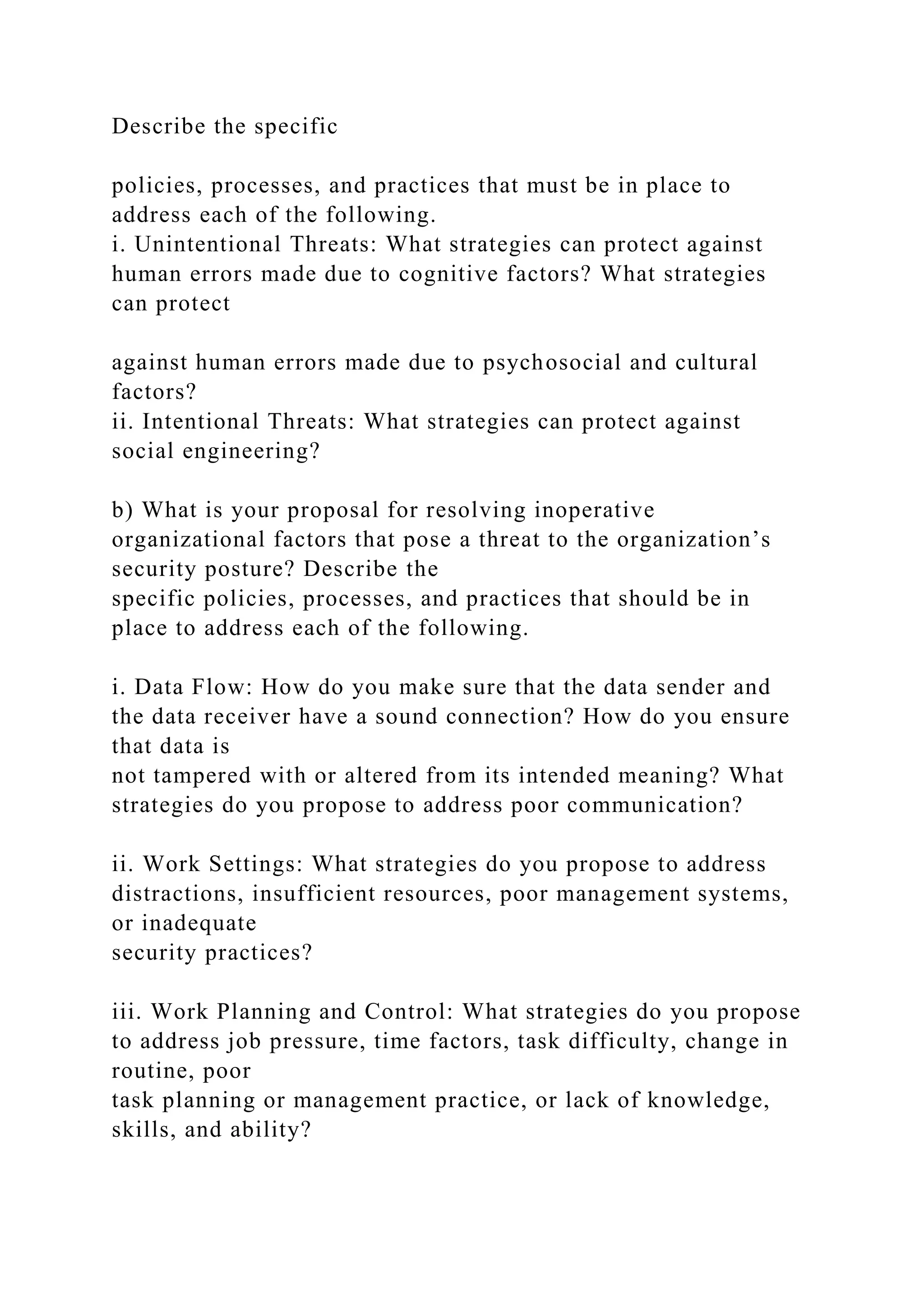 Describe the specific
policies, processes, and practices that must be in place to
address each of the following.
i. Unintentional Threats: What strategies can protect against
human errors made due to cognitive factors? What strategies
can protect
against human errors made due to psychosocial and cultural
factors?
ii. Intentional Threats: What strategies can protect against
social engineering?
b) What is your proposal for resolving inoperative
organizational factors that pose a threat to the organization’s
security posture? Describe the
specific policies, processes, and practices that should be in
place to address each of the following.
i. Data Flow: How do you make sure that the data sender and
the data receiver have a sound connection? How do you ensure
that data is
not tampered with or altered from its intended meaning? What
strategies do you propose to address poor communication?
ii. Work Settings: What strategies do you propose to address
distractions, insufficient resources, poor management systems,
or inadequate
security practices?
iii. Work Planning and Control: What strategies do you propose
to address job pressure, time factors, task difficulty, change in
routine, poor
task planning or management practice, or lack of knowledge,
skills, and ability?
 