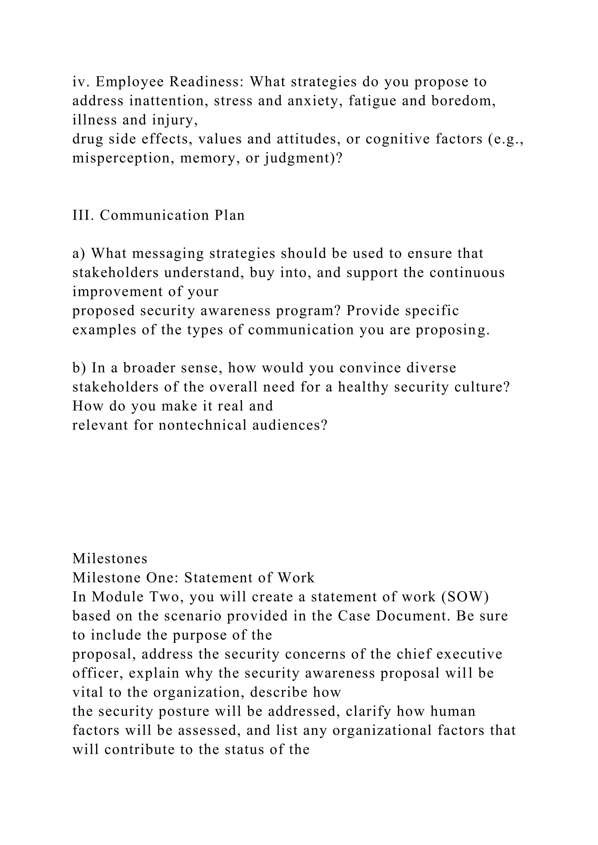 iv. Employee Readiness: What strategies do you propose to
address inattention, stress and anxiety, fatigue and boredom,
illness and injury,
drug side effects, values and attitudes, or cognitive factors (e.g.,
misperception, memory, or judgment)?
III. Communication Plan
a) What messaging strategies should be used to ensure that
stakeholders understand, buy into, and support the continuous
improvement of your
proposed security awareness program? Provide specific
examples of the types of communication you are proposing.
b) In a broader sense, how would you convince diverse
stakeholders of the overall need for a healthy security culture?
How do you make it real and
relevant for nontechnical audiences?
Milestones
Milestone One: Statement of Work
In Module Two, you will create a statement of work (SOW)
based on the scenario provided in the Case Document. Be sure
to include the purpose of the
proposal, address the security concerns of the chief executive
officer, explain why the security awareness proposal will be
vital to the organization, describe how
the security posture will be addressed, clarify how human
factors will be assessed, and list any organizational factors that
will contribute to the status of the
 