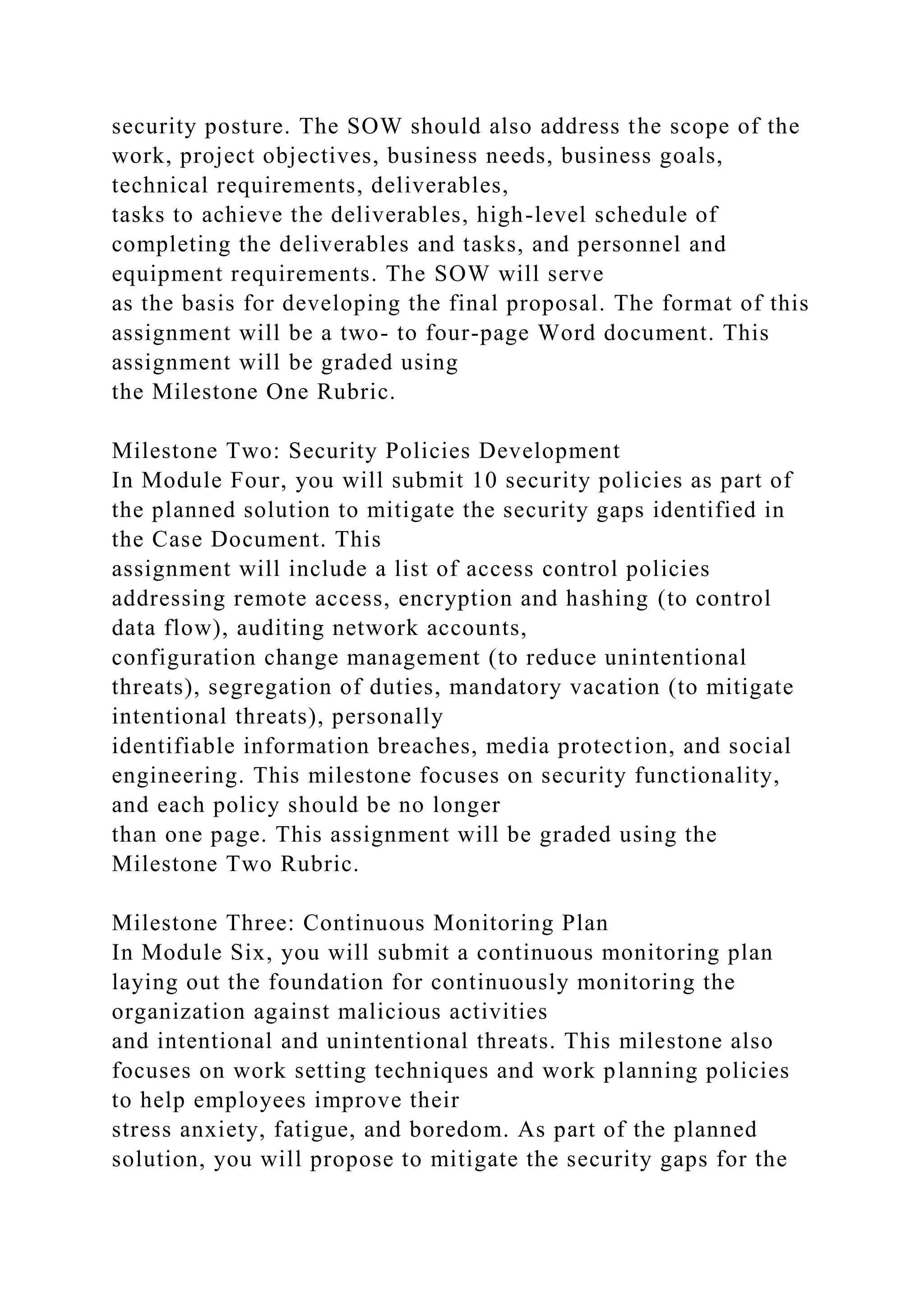 security posture. The SOW should also address the scope of the
work, project objectives, business needs, business goals,
technical requirements, deliverables,
tasks to achieve the deliverables, high-level schedule of
completing the deliverables and tasks, and personnel and
equipment requirements. The SOW will serve
as the basis for developing the final proposal. The format of this
assignment will be a two- to four-page Word document. This
assignment will be graded using
the Milestone One Rubric.
Milestone Two: Security Policies Development
In Module Four, you will submit 10 security policies as part of
the planned solution to mitigate the security gaps identified in
the Case Document. This
assignment will include a list of access control policies
addressing remote access, encryption and hashing (to control
data flow), auditing network accounts,
configuration change management (to reduce unintentional
threats), segregation of duties, mandatory vacation (to mitigate
intentional threats), personally
identifiable information breaches, media protection, and social
engineering. This milestone focuses on security functionality,
and each policy should be no longer
than one page. This assignment will be graded using the
Milestone Two Rubric.
Milestone Three: Continuous Monitoring Plan
In Module Six, you will submit a continuous monitoring plan
laying out the foundation for continuously monitoring the
organization against malicious activities
and intentional and unintentional threats. This milestone also
focuses on work setting techniques and work planning policies
to help employees improve their
stress anxiety, fatigue, and boredom. As part of the planned
solution, you will propose to mitigate the security gaps for the
 