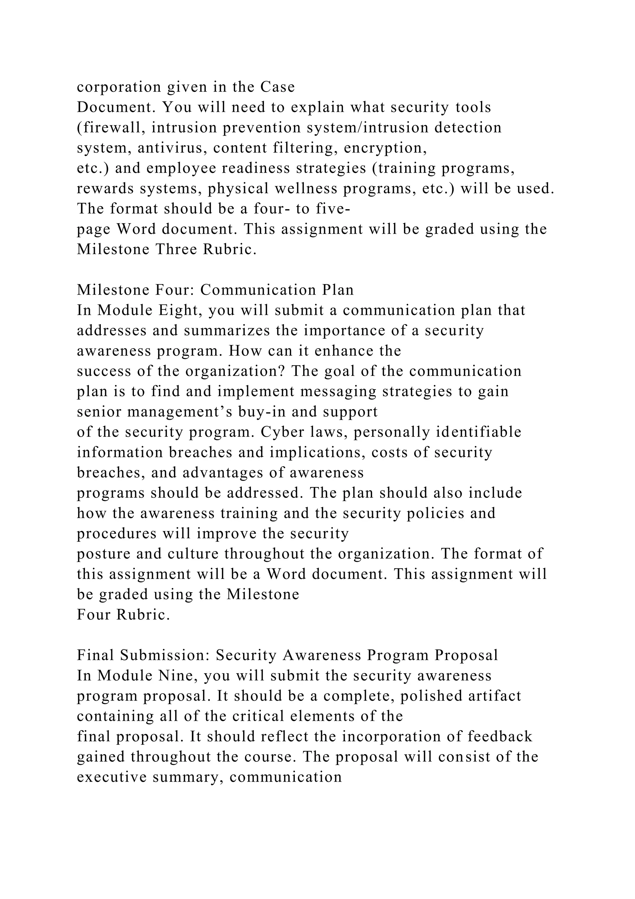 corporation given in the Case
Document. You will need to explain what security tools
(firewall, intrusion prevention system/intrusion detection
system, antivirus, content filtering, encryption,
etc.) and employee readiness strategies (training programs,
rewards systems, physical wellness programs, etc.) will be used.
The format should be a four- to five-
page Word document. This assignment will be graded using the
Milestone Three Rubric.
Milestone Four: Communication Plan
In Module Eight, you will submit a communication plan that
addresses and summarizes the importance of a security
awareness program. How can it enhance the
success of the organization? The goal of the communication
plan is to find and implement messaging strategies to gain
senior management’s buy-in and support
of the security program. Cyber laws, personally identifiable
information breaches and implications, costs of security
breaches, and advantages of awareness
programs should be addressed. The plan should also include
how the awareness training and the security policies and
procedures will improve the security
posture and culture throughout the organization. The format of
this assignment will be a Word document. This assignment will
be graded using the Milestone
Four Rubric.
Final Submission: Security Awareness Program Proposal
In Module Nine, you will submit the security awareness
program proposal. It should be a complete, polished artifact
containing all of the critical elements of the
final proposal. It should reflect the incorporation of feedback
gained throughout the course. The proposal will consist of the
executive summary, communication
 