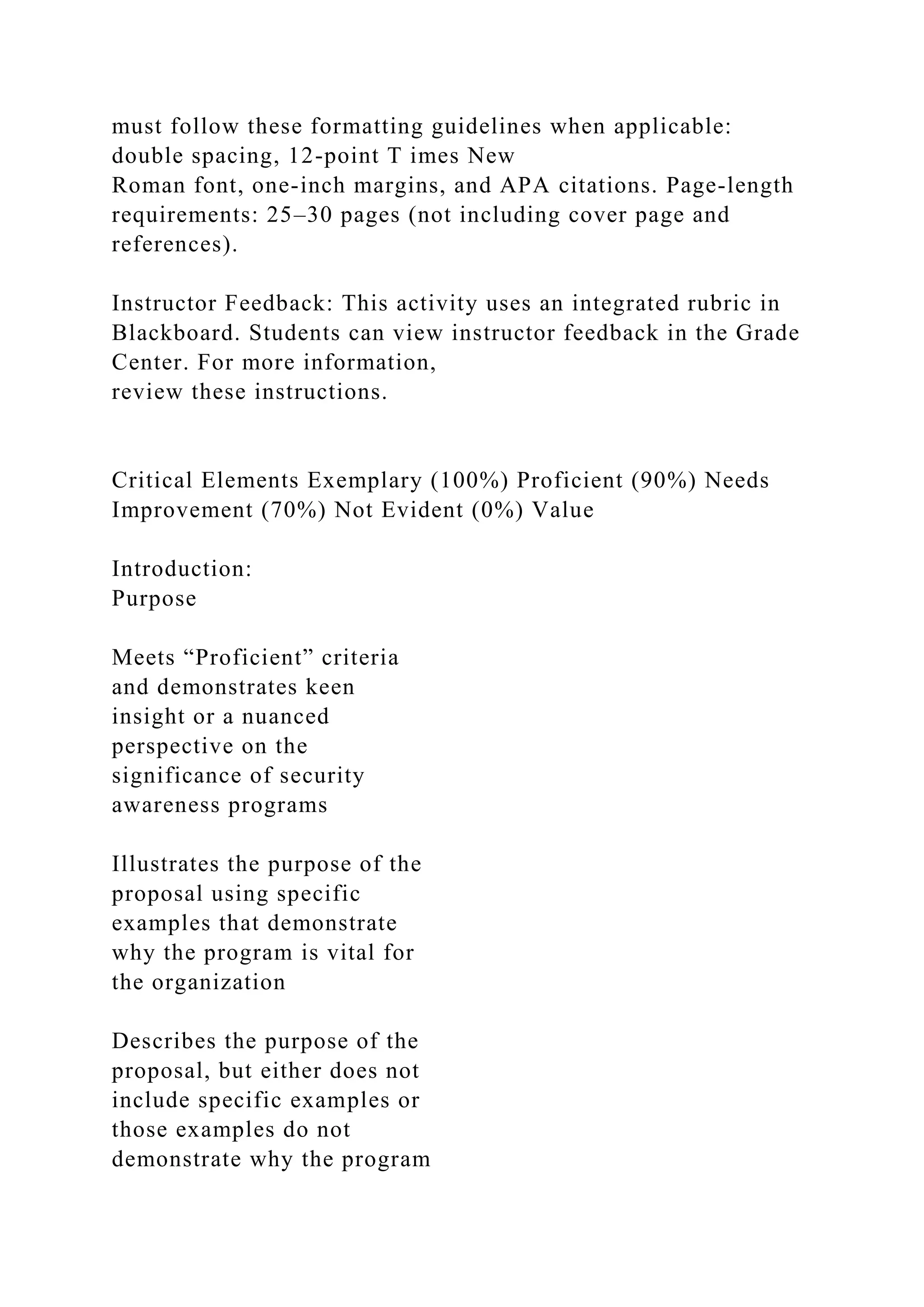 must follow these formatting guidelines when applicable:
double spacing, 12-point T imes New
Roman font, one-inch margins, and APA citations. Page-length
requirements: 25–30 pages (not including cover page and
references).
Instructor Feedback: This activity uses an integrated rubric in
Blackboard. Students can view instructor feedback in the Grade
Center. For more information,
review these instructions.
Critical Elements Exemplary (100%) Proficient (90%) Needs
Improvement (70%) Not Evident (0%) Value
Introduction:
Purpose
Meets “Proficient” criteria
and demonstrates keen
insight or a nuanced
perspective on the
significance of security
awareness programs
Illustrates the purpose of the
proposal using specific
examples that demonstrate
why the program is vital for
the organization
Describes the purpose of the
proposal, but either does not
include specific examples or
those examples do not
demonstrate why the program
 