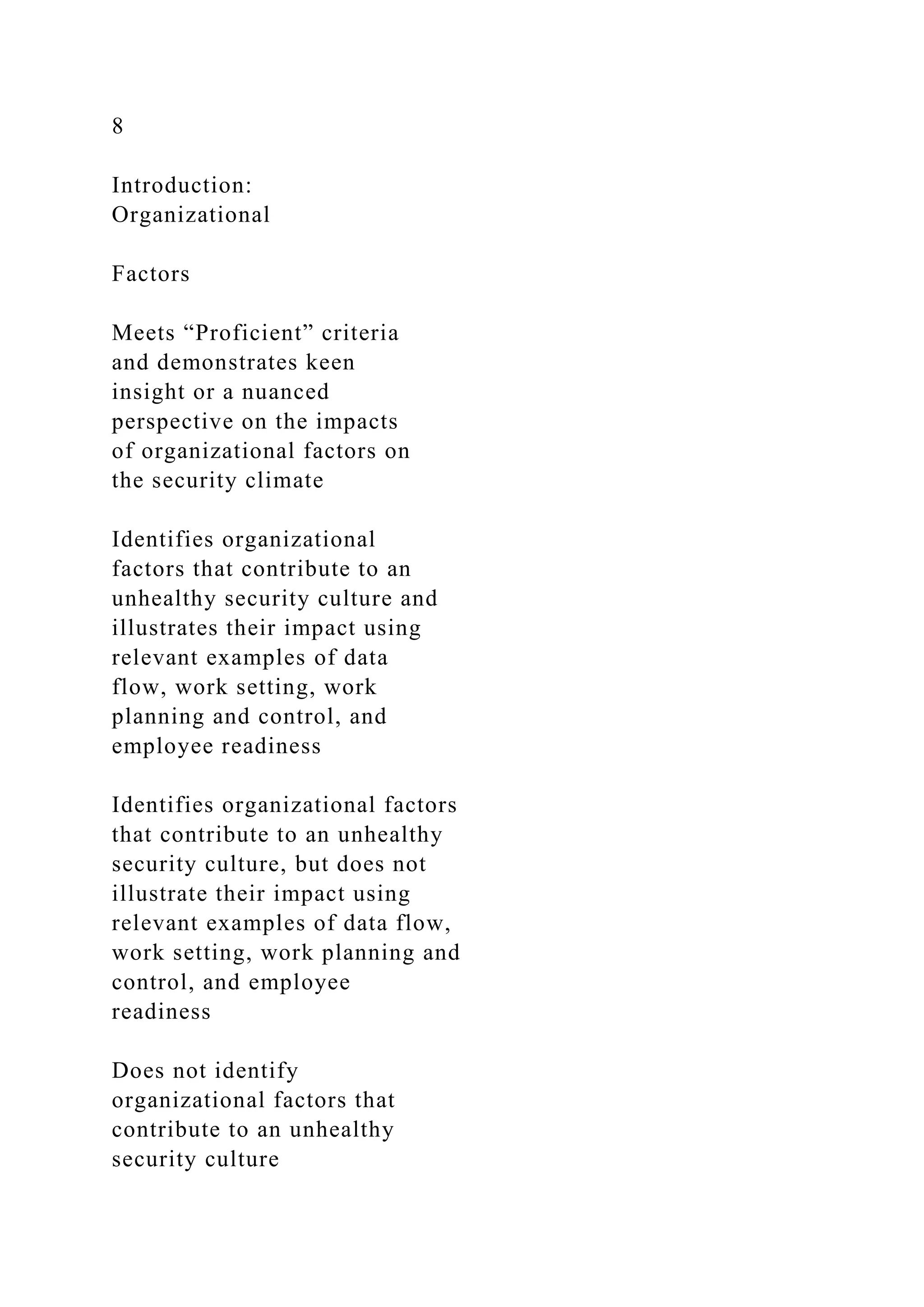 8
Introduction:
Organizational
Factors
Meets “Proficient” criteria
and demonstrates keen
insight or a nuanced
perspective on the impacts
of organizational factors on
the security climate
Identifies organizational
factors that contribute to an
unhealthy security culture and
illustrates their impact using
relevant examples of data
flow, work setting, work
planning and control, and
employee readiness
Identifies organizational factors
that contribute to an unhealthy
security culture, but does not
illustrate their impact using
relevant examples of data flow,
work setting, work planning and
control, and employee
readiness
Does not identify
organizational factors that
contribute to an unhealthy
security culture
 