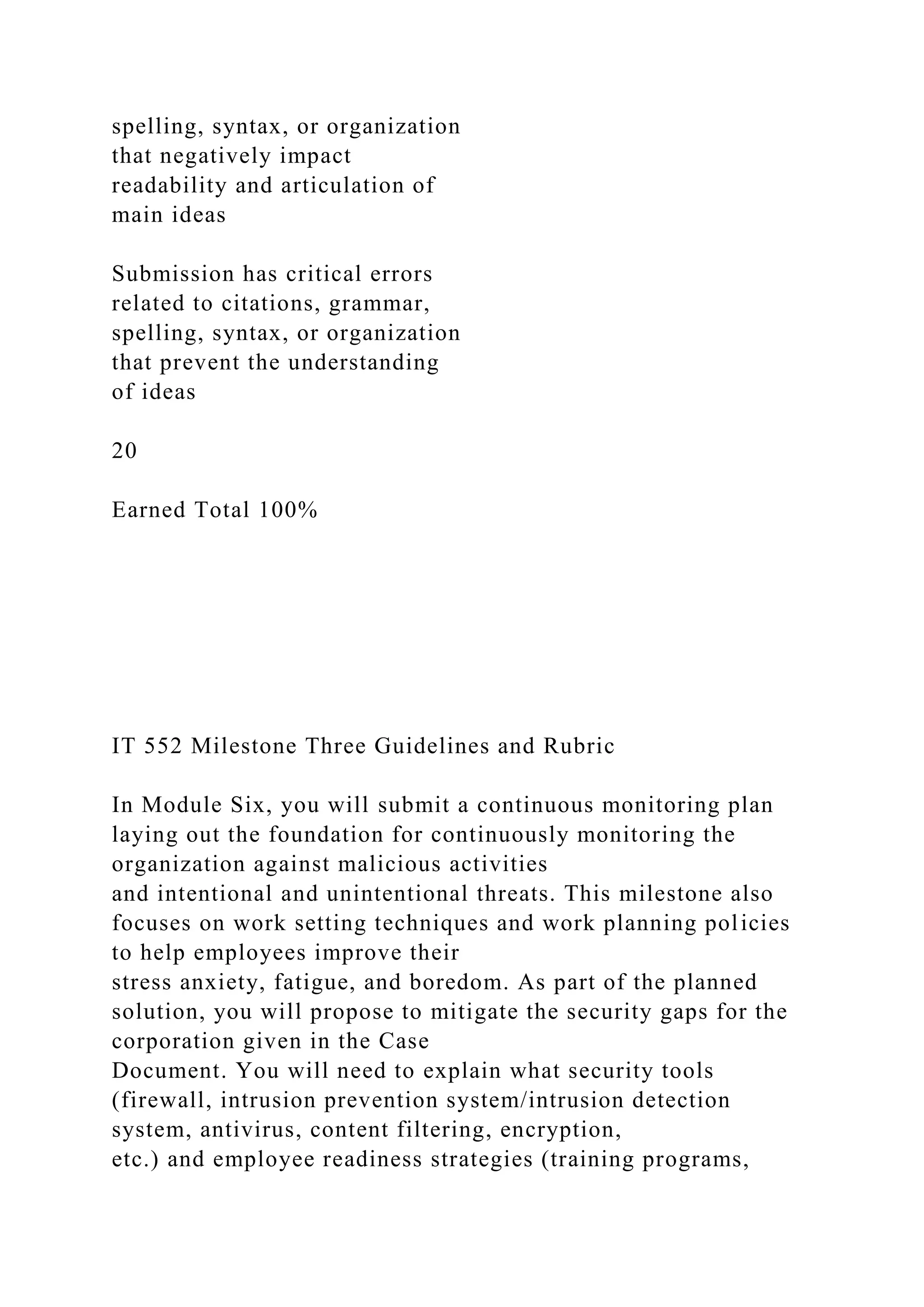 spelling, syntax, or organization
that negatively impact
readability and articulation of
main ideas
Submission has critical errors
related to citations, grammar,
spelling, syntax, or organization
that prevent the understanding
of ideas
20
Earned Total 100%
IT 552 Milestone Three Guidelines and Rubric
In Module Six, you will submit a continuous monitoring plan
laying out the foundation for continuously monitoring the
organization against malicious activities
and intentional and unintentional threats. This milestone also
focuses on work setting techniques and work planning policies
to help employees improve their
stress anxiety, fatigue, and boredom. As part of the planned
solution, you will propose to mitigate the security gaps for the
corporation given in the Case
Document. You will need to explain what security tools
(firewall, intrusion prevention system/intrusion detection
system, antivirus, content filtering, encryption,
etc.) and employee readiness strategies (training programs,
 