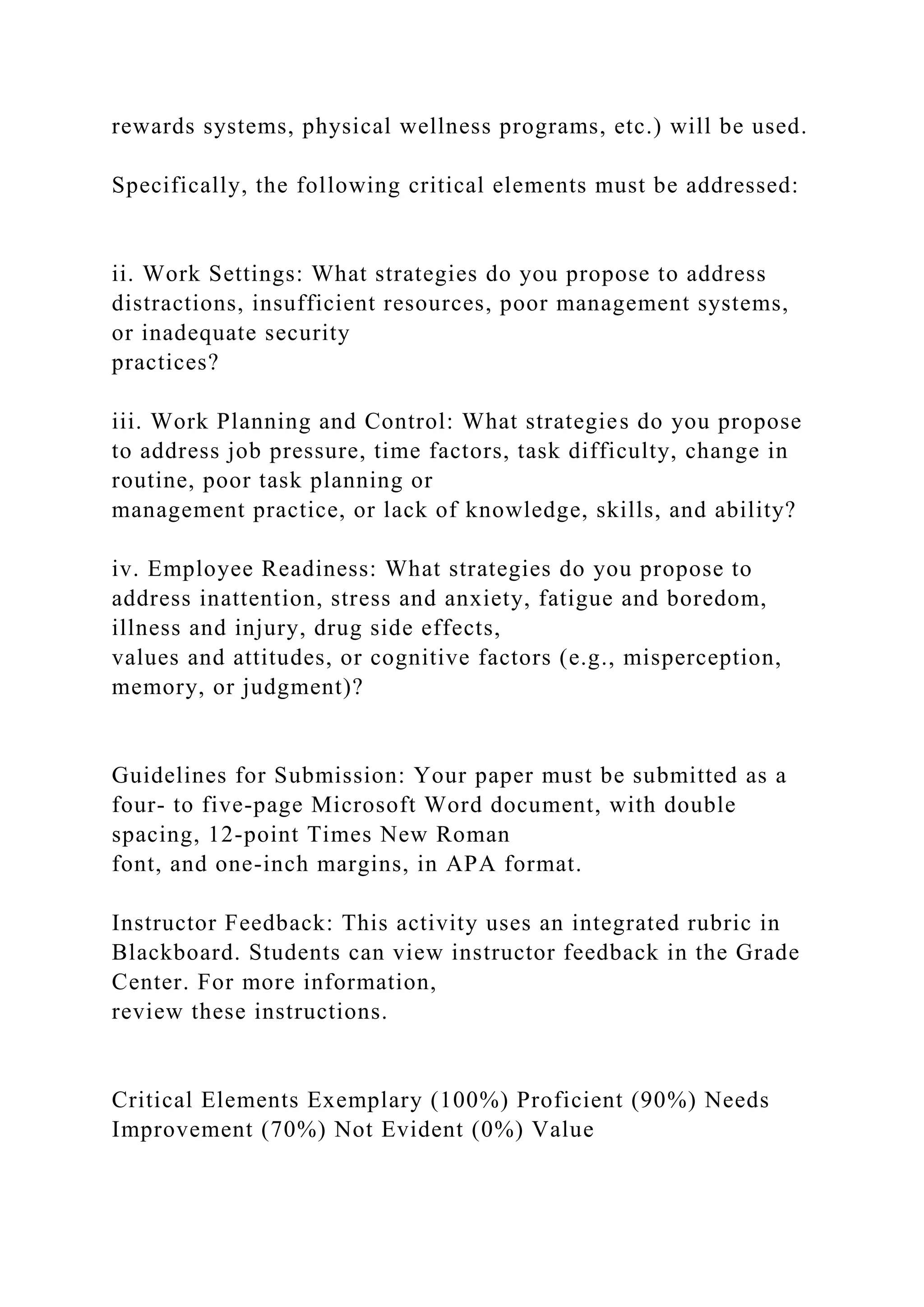 rewards systems, physical wellness programs, etc.) will be used.
Specifically, the following critical elements must be addressed:
ii. Work Settings: What strategies do you propose to address
distractions, insufficient resources, poor management systems,
or inadequate security
practices?
iii. Work Planning and Control: What strategies do you propose
to address job pressure, time factors, task difficulty, change in
routine, poor task planning or
management practice, or lack of knowledge, skills, and ability?
iv. Employee Readiness: What strategies do you propose to
address inattention, stress and anxiety, fatigue and boredom,
illness and injury, drug side effects,
values and attitudes, or cognitive factors (e.g., misperception,
memory, or judgment)?
Guidelines for Submission: Your paper must be submitted as a
four- to five-page Microsoft Word document, with double
spacing, 12-point Times New Roman
font, and one-inch margins, in APA format.
Instructor Feedback: This activity uses an integrated rubric in
Blackboard. Students can view instructor feedback in the Grade
Center. For more information,
review these instructions.
Critical Elements Exemplary (100%) Proficient (90%) Needs
Improvement (70%) Not Evident (0%) Value
 