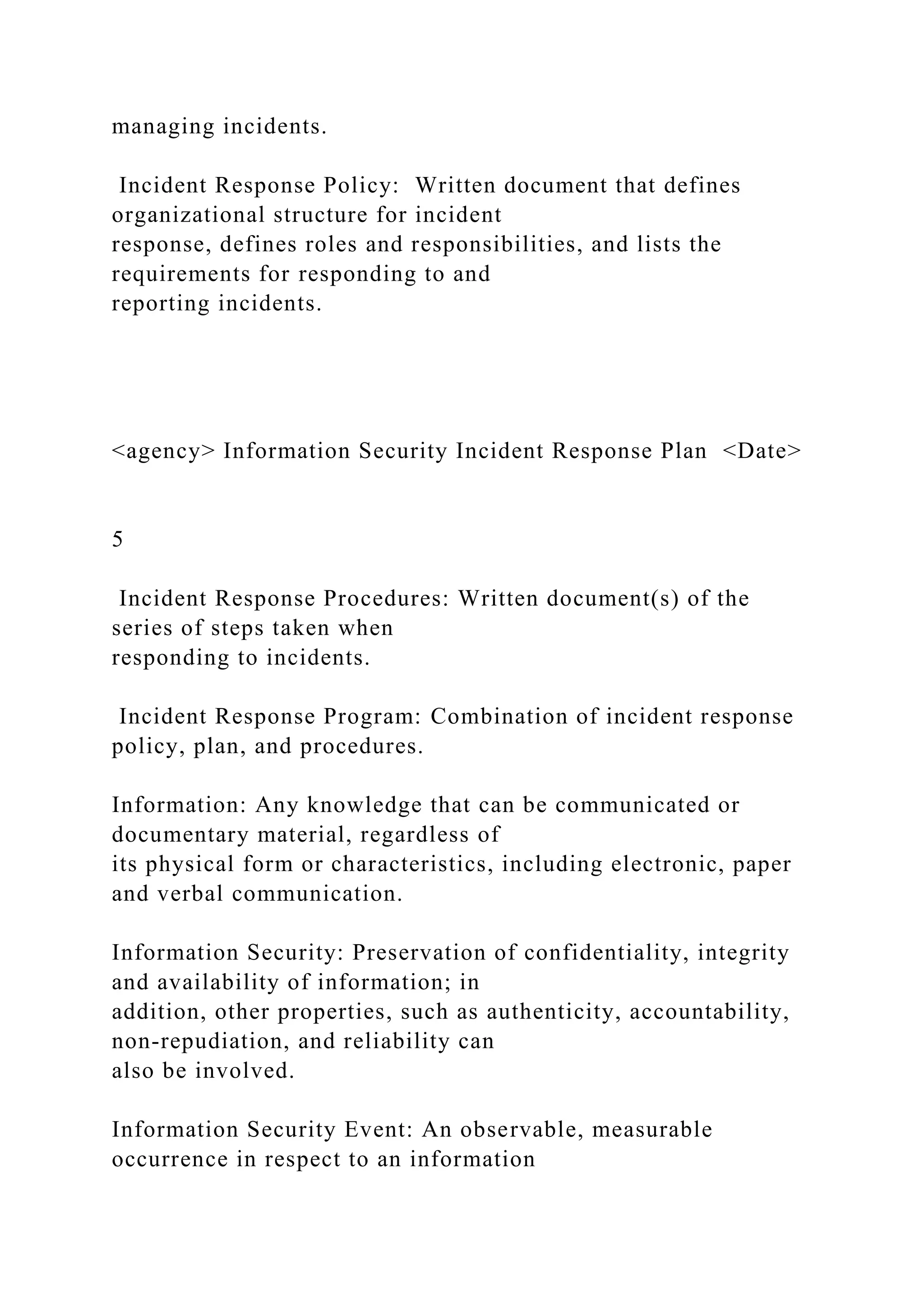 managing incidents.
Incident Response Policy: Written document that defines
organizational structure for incident
response, defines roles and responsibilities, and lists the
requirements for responding to and
reporting incidents.
<agency> Information Security Incident Response Plan <Date>
5
Incident Response Procedures: Written document(s) of the
series of steps taken when
responding to incidents.
Incident Response Program: Combination of incident response
policy, plan, and procedures.
Information: Any knowledge that can be communicated or
documentary material, regardless of
its physical form or characteristics, including electronic, paper
and verbal communication.
Information Security: Preservation of confidentiality, integrity
and availability of information; in
addition, other properties, such as authenticity, accountability,
non-repudiation, and reliability can
also be involved.
Information Security Event: An observable, measurable
occurrence in respect to an information
 