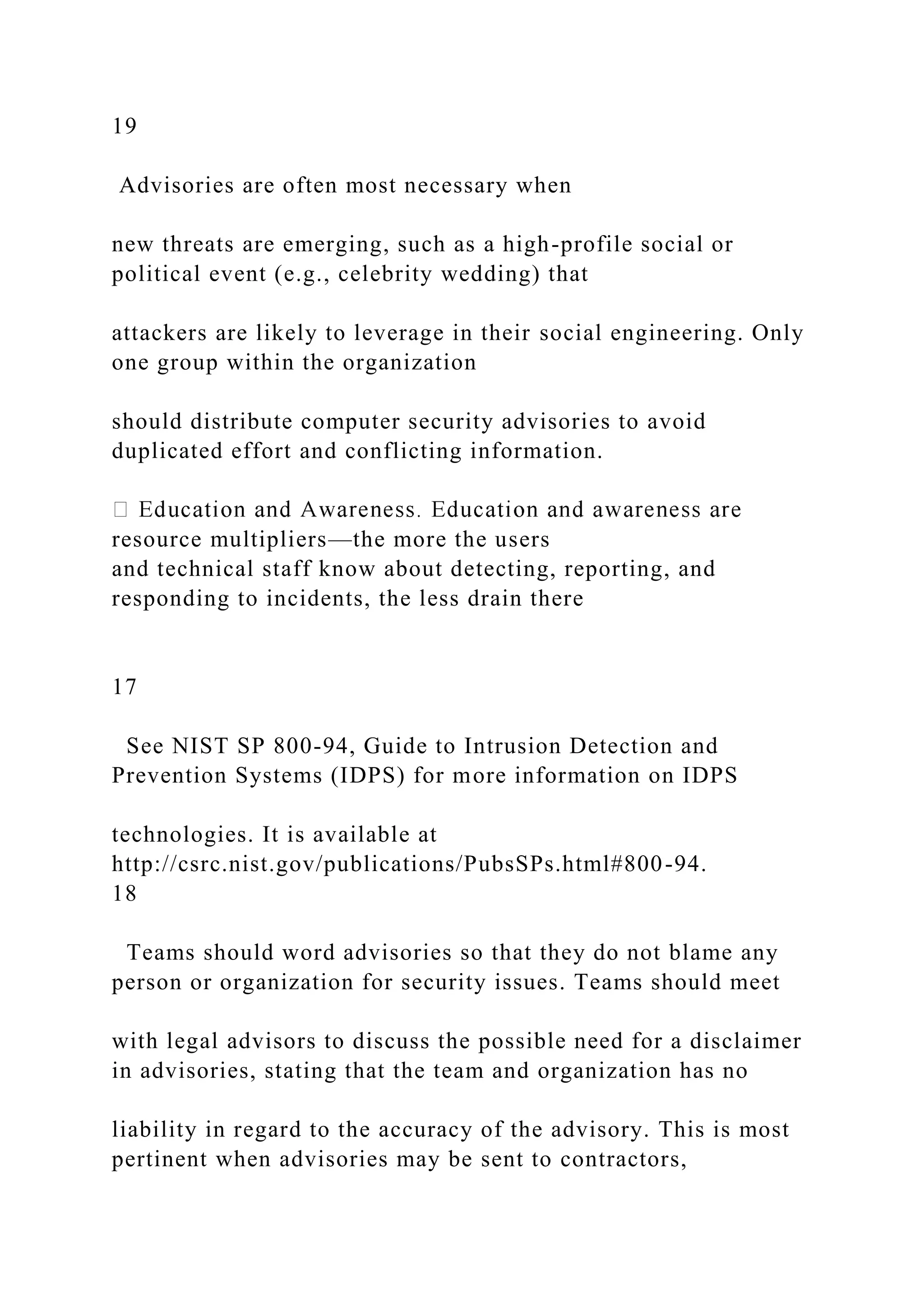 19
Advisories are often most necessary when
new threats are emerging, such as a high-profile social or
political event (e.g., celebrity wedding) that
attackers are likely to leverage in their social engineering. Only
one group within the organization
should distribute computer security advisories to avoid
duplicated effort and conflicting information.
resource multipliers—the more the users
and technical staff know about detecting, reporting, and
responding to incidents, the less drain there
17
See NIST SP 800-94, Guide to Intrusion Detection and
Prevention Systems (IDPS) for more information on IDPS
technologies. It is available at
http://csrc.nist.gov/publications/PubsSPs.html#800-94.
18
Teams should word advisories so that they do not blame any
person or organization for security issues. Teams should meet
with legal advisors to discuss the possible need for a disclaimer
in advisories, stating that the team and organization has no
liability in regard to the accuracy of the advisory. This is most
pertinent when advisories may be sent to contractors,
 