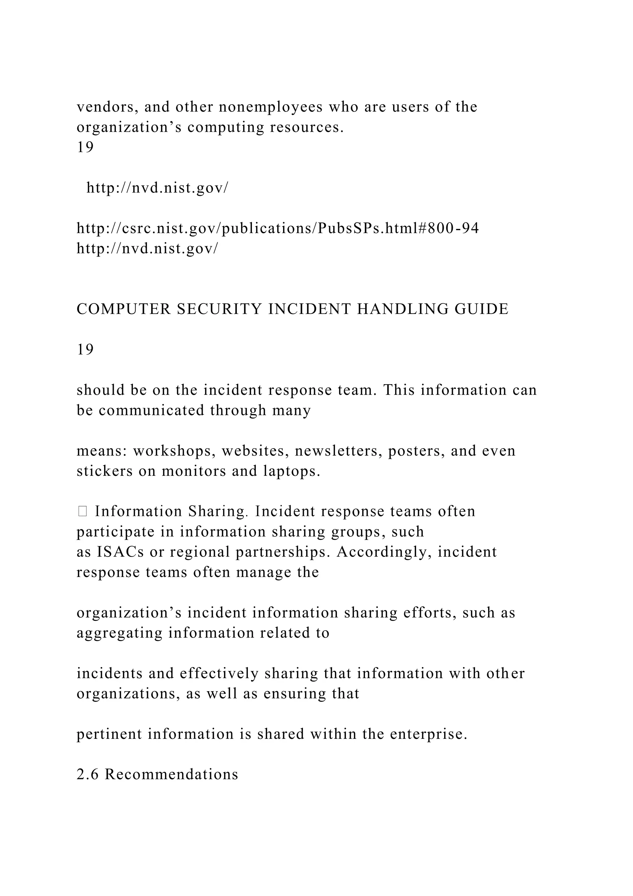 vendors, and other nonemployees who are users of the
organization’s computing resources.
19
http://nvd.nist.gov/
http://csrc.nist.gov/publications/PubsSPs.html#800-94
http://nvd.nist.gov/
COMPUTER SECURITY INCIDENT HANDLING GUIDE
19
should be on the incident response team. This information can
be communicated through many
means: workshops, websites, newsletters, posters, and even
stickers on monitors and laptops.
participate in information sharing groups, such
as ISACs or regional partnerships. Accordingly, incident
response teams often manage the
organization’s incident information sharing efforts, such as
aggregating information related to
incidents and effectively sharing that information with other
organizations, as well as ensuring that
pertinent information is shared within the enterprise.
2.6 Recommendations
 