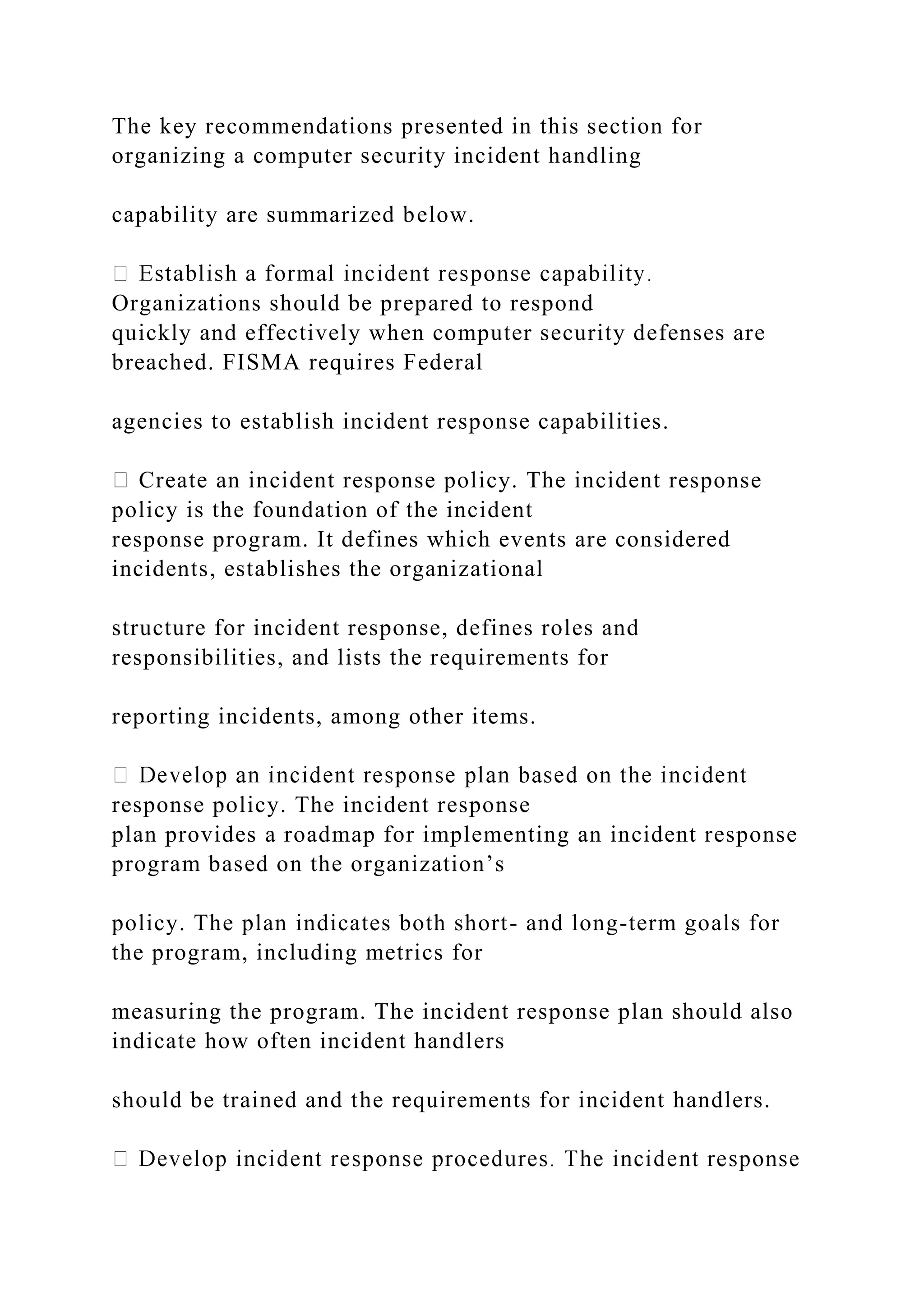 The key recommendations presented in this section for
organizing a computer security incident handling
capability are summarized below.
Organizations should be prepared to respond
quickly and effectively when computer security defenses are
breached. FISMA requires Federal
agencies to establish incident response capabilities.
Create an incident response policy. The incident response
policy is the foundation of the incident
response program. It defines which events are considered
incidents, establishes the organizational
structure for incident response, defines roles and
responsibilities, and lists the requirements for
reporting incidents, among other items.
response policy. The incident response
plan provides a roadmap for implementing an incident response
program based on the organization’s
policy. The plan indicates both short- and long-term goals for
the program, including metrics for
measuring the program. The incident response plan should also
indicate how often incident handlers
should be trained and the requirements for incident handlers.
 