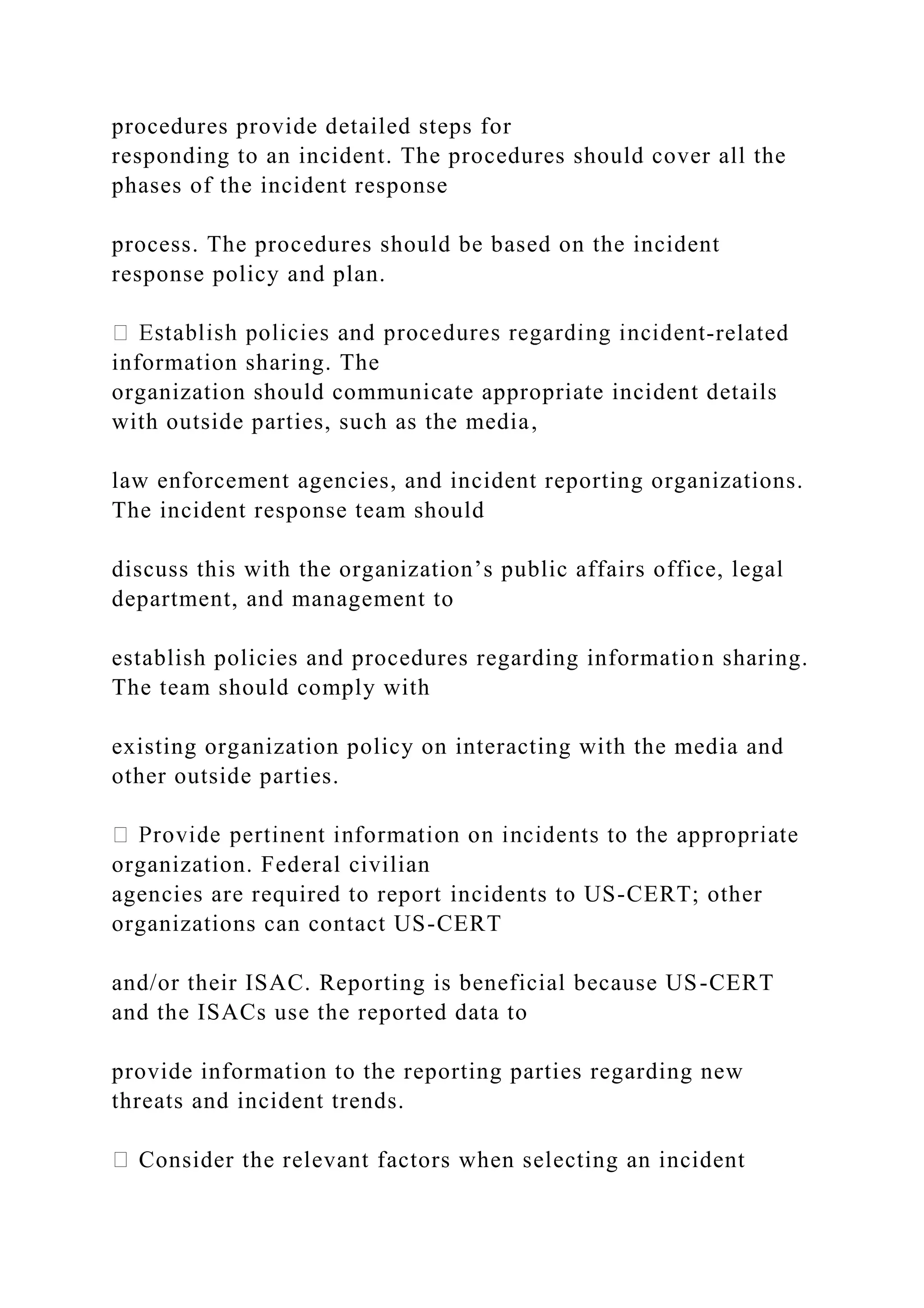 procedures provide detailed steps for
responding to an incident. The procedures should cover all the
phases of the incident response
process. The procedures should be based on the incident
response policy and plan.
-related
information sharing. The
organization should communicate appropriate incident details
with outside parties, such as the media,
law enforcement agencies, and incident reporting organizations.
The incident response team should
discuss this with the organization’s public affairs office, legal
department, and management to
establish policies and procedures regarding information sharing.
The team should comply with
existing organization policy on interacting with the media and
other outside parties.
organization. Federal civilian
agencies are required to report incidents to US-CERT; other
organizations can contact US-CERT
and/or their ISAC. Reporting is beneficial because US-CERT
and the ISACs use the reported data to
provide information to the reporting parties regarding new
threats and incident trends.
Consider the relevant factors when selecting an incident
 