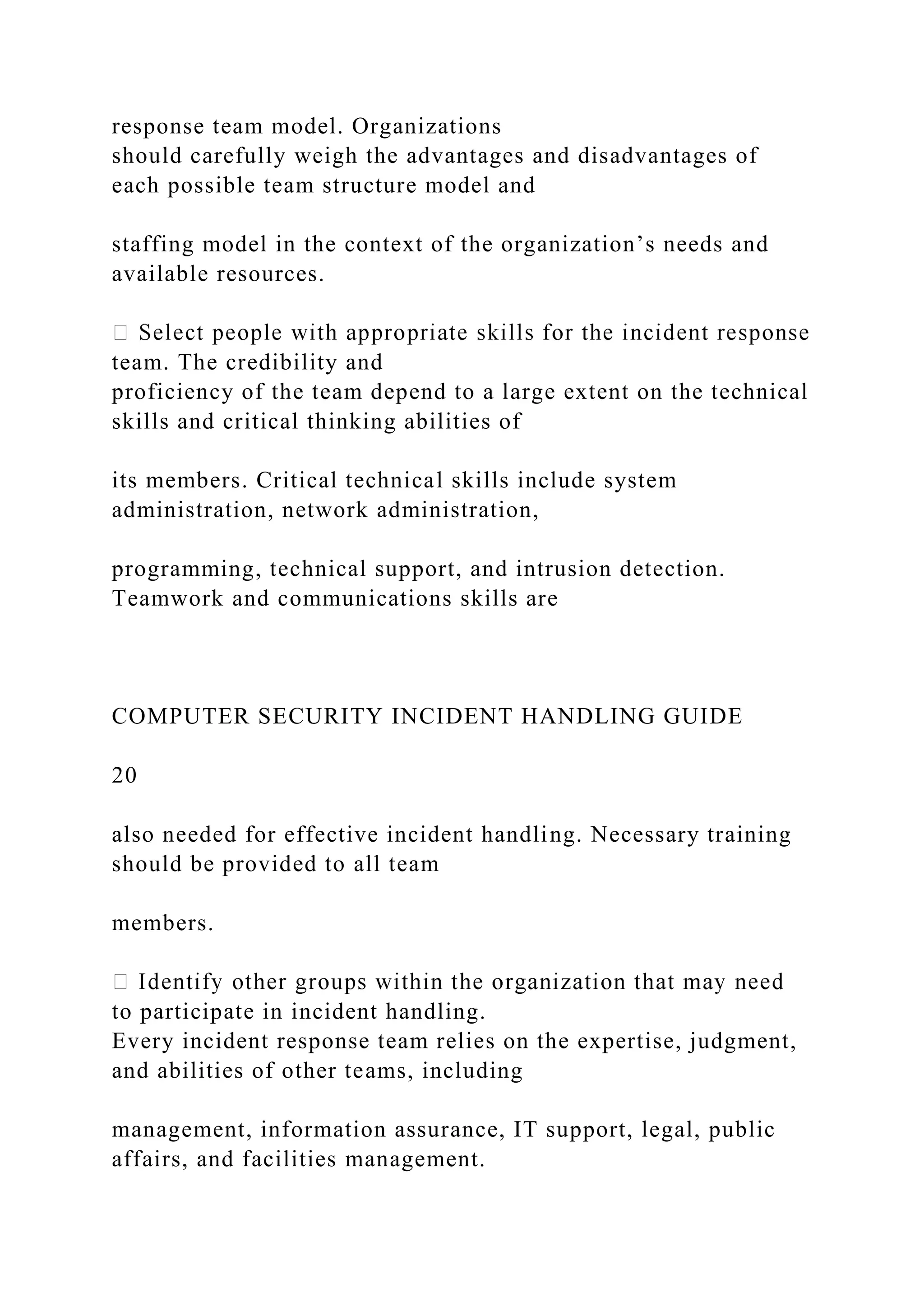 response team model. Organizations
should carefully weigh the advantages and disadvantages of
each possible team structure model and
staffing model in the context of the organization’s needs and
available resources.
team. The credibility and
proficiency of the team depend to a large extent on the technical
skills and critical thinking abilities of
its members. Critical technical skills include system
administration, network administration,
programming, technical support, and intrusion detection.
Teamwork and communications skills are
COMPUTER SECURITY INCIDENT HANDLING GUIDE
20
also needed for effective incident handling. Necessary training
should be provided to all team
members.
to participate in incident handling.
Every incident response team relies on the expertise, judgment,
and abilities of other teams, including
management, information assurance, IT support, legal, public
affairs, and facilities management.
 