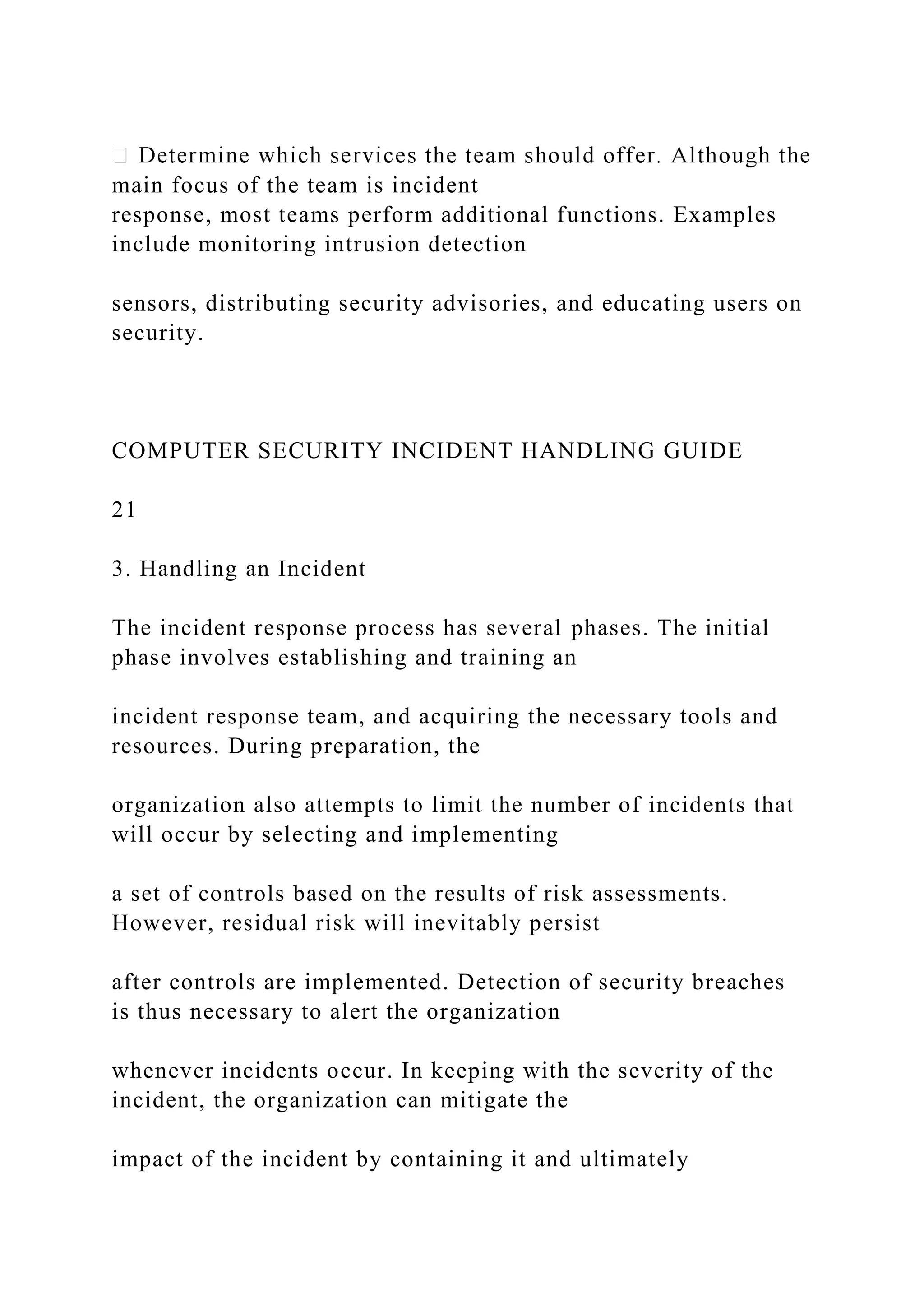 main focus of the team is incident
response, most teams perform additional functions. Examples
include monitoring intrusion detection
sensors, distributing security advisories, and educating users on
security.
COMPUTER SECURITY INCIDENT HANDLING GUIDE
21
3. Handling an Incident
The incident response process has several phases. The initial
phase involves establishing and training an
incident response team, and acquiring the necessary tools and
resources. During preparation, the
organization also attempts to limit the number of incidents that
will occur by selecting and implementing
a set of controls based on the results of risk assessments.
However, residual risk will inevitably persist
after controls are implemented. Detection of security breaches
is thus necessary to alert the organization
whenever incidents occur. In keeping with the severity of the
incident, the organization can mitigate the
impact of the incident by containing it and ultimately
 