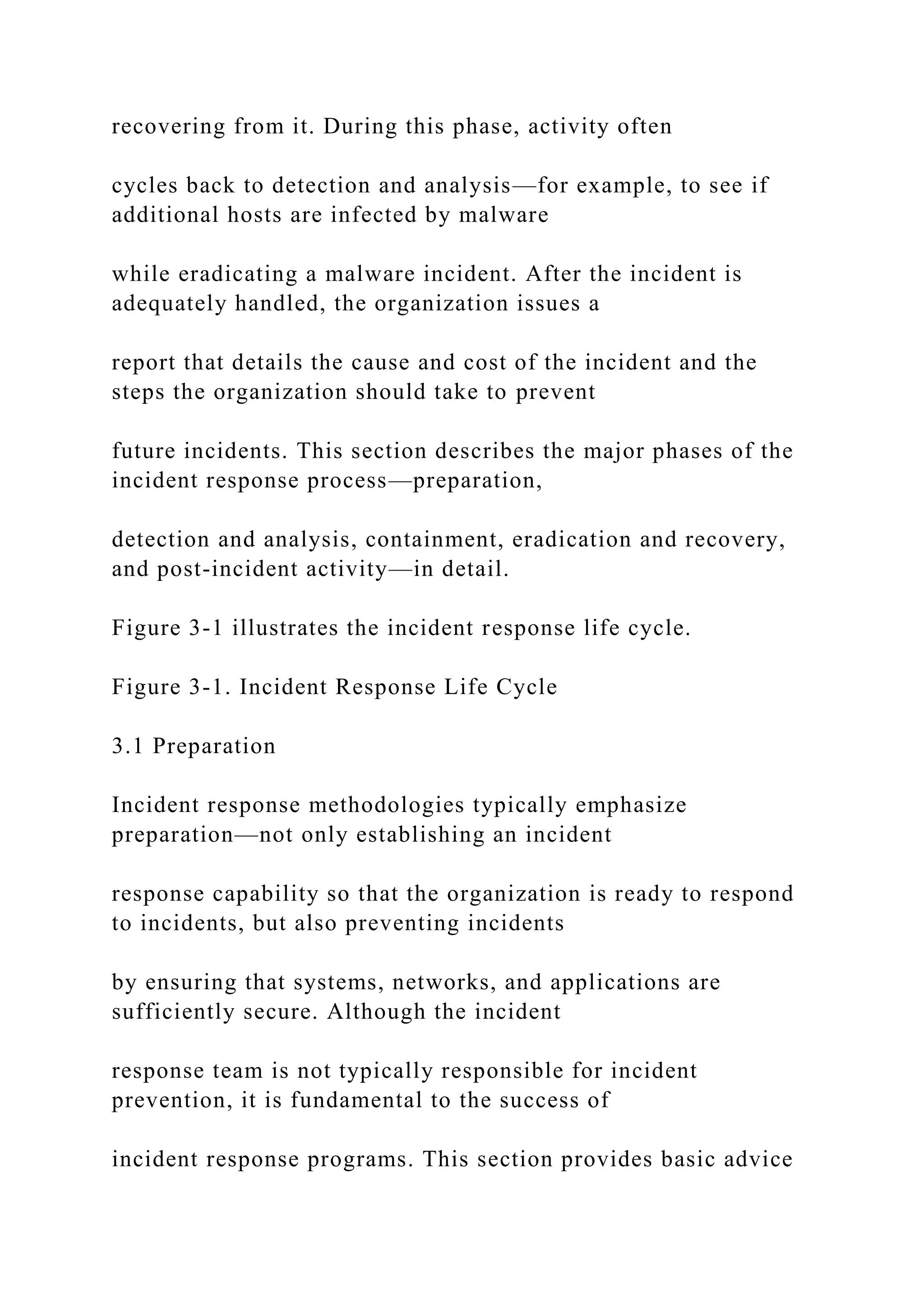 recovering from it. During this phase, activity often
cycles back to detection and analysis—for example, to see if
additional hosts are infected by malware
while eradicating a malware incident. After the incident is
adequately handled, the organization issues a
report that details the cause and cost of the incident and the
steps the organization should take to prevent
future incidents. This section describes the major phases of the
incident response process—preparation,
detection and analysis, containment, eradication and recovery,
and post-incident activity—in detail.
Figure 3-1 illustrates the incident response life cycle.
Figure 3-1. Incident Response Life Cycle
3.1 Preparation
Incident response methodologies typically emphasize
preparation—not only establishing an incident
response capability so that the organization is ready to respond
to incidents, but also preventing incidents
by ensuring that systems, networks, and applications are
sufficiently secure. Although the incident
response team is not typically responsible for incident
prevention, it is fundamental to the success of
incident response programs. This section provides basic advice
 