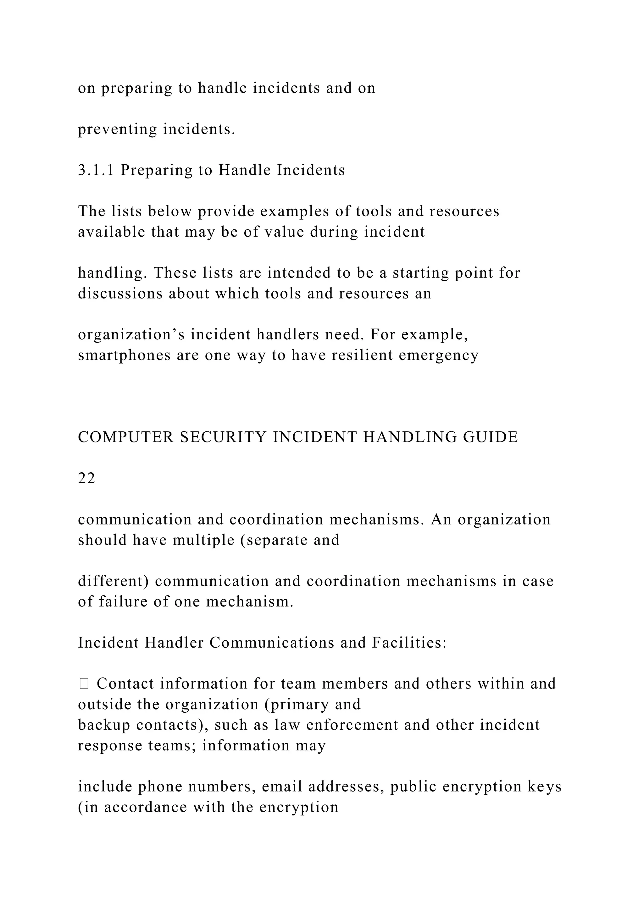 on preparing to handle incidents and on
preventing incidents.
3.1.1 Preparing to Handle Incidents
The lists below provide examples of tools and resources
available that may be of value during incident
handling. These lists are intended to be a starting point for
discussions about which tools and resources an
organization’s incident handlers need. For example,
smartphones are one way to have resilient emergency
COMPUTER SECURITY INCIDENT HANDLING GUIDE
22
communication and coordination mechanisms. An organization
should have multiple (separate and
different) communication and coordination mechanisms in case
of failure of one mechanism.
Incident Handler Communications and Facilities:
outside the organization (primary and
backup contacts), such as law enforcement and other incident
response teams; information may
include phone numbers, email addresses, public encryption keys
(in accordance with the encryption
 