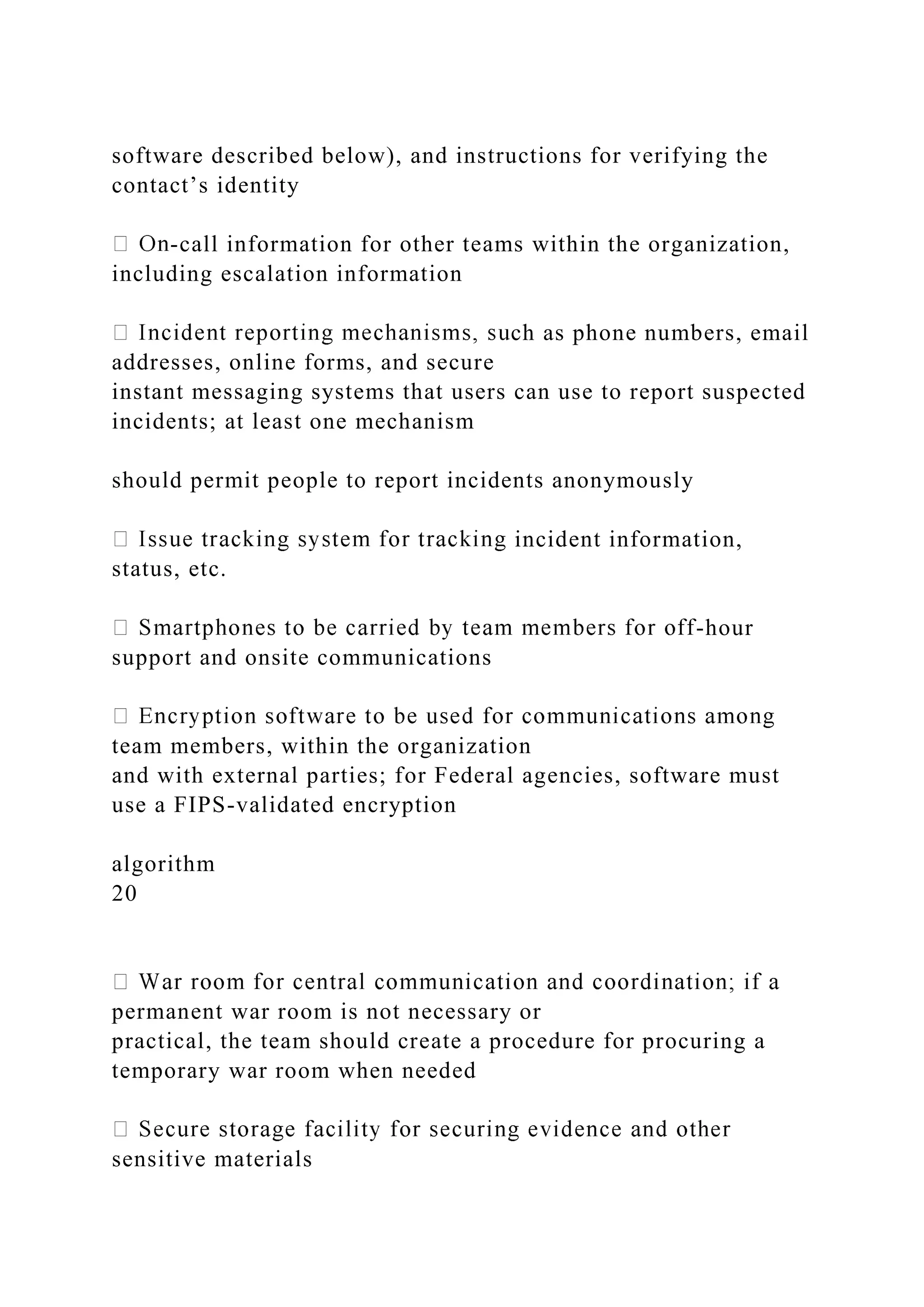 software described below), and instructions for verifying the
contact’s identity
-call information for other teams within the organization,
including escalation information
ch as phone numbers, email
addresses, online forms, and secure
instant messaging systems that users can use to report suspected
incidents; at least one mechanism
should permit people to report incidents anonymously
incident information,
status, etc.
-hour
support and onsite communications
team members, within the organization
and with external parties; for Federal agencies, software must
use a FIPS-validated encryption
algorithm
20
permanent war room is not necessary or
practical, the team should create a procedure for procuring a
temporary war room when needed
sensitive materials
 