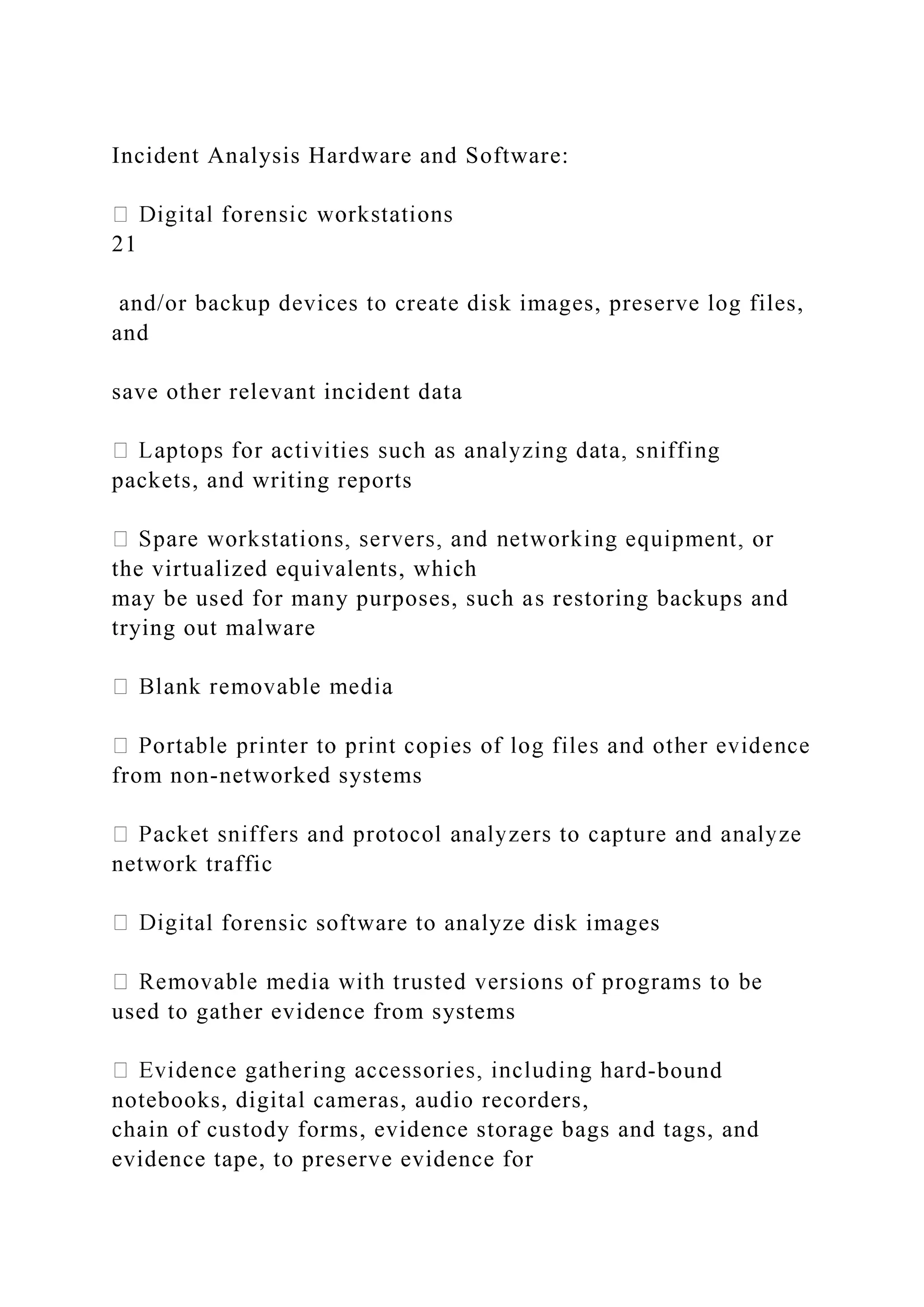 Incident Analysis Hardware and Software:
21
and/or backup devices to create disk images, preserve log files,
and
save other relevant incident data
packets, and writing reports
the virtualized equivalents, which
may be used for many purposes, such as restoring backups and
trying out malware
from non-networked systems
network traffic
al forensic software to analyze disk images
used to gather evidence from systems
-bound
notebooks, digital cameras, audio recorders,
chain of custody forms, evidence storage bags and tags, and
evidence tape, to preserve evidence for
 