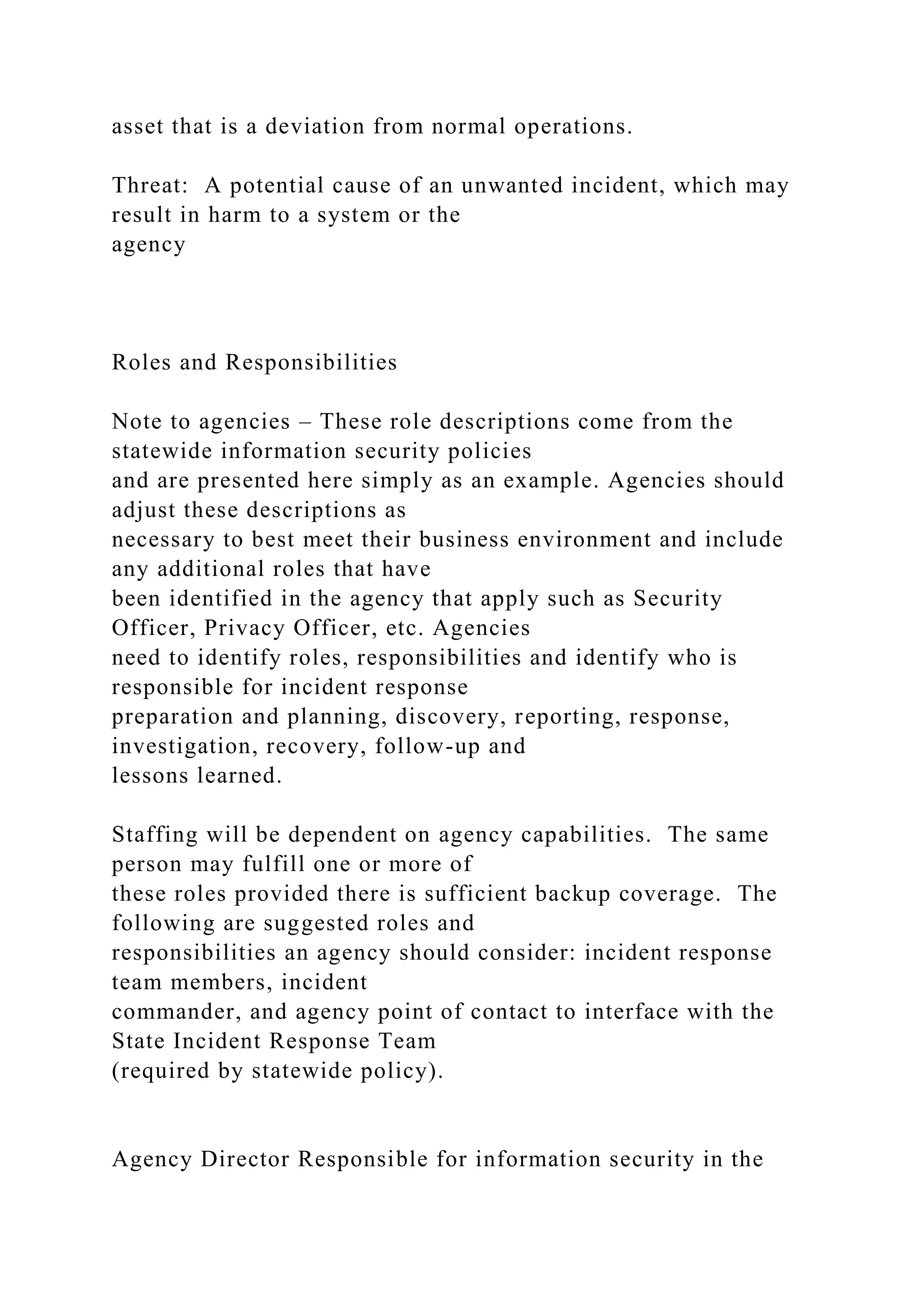 asset that is a deviation from normal operations.
Threat: A potential cause of an unwanted incident, which may
result in harm to a system or the
agency
Roles and Responsibilities
Note to agencies – These role descriptions come from the
statewide information security policies
and are presented here simply as an example. Agencies should
adjust these descriptions as
necessary to best meet their business environment and include
any additional roles that have
been identified in the agency that apply such as Security
Officer, Privacy Officer, etc. Agencies
need to identify roles, responsibilities and identify who is
responsible for incident response
preparation and planning, discovery, reporting, response,
investigation, recovery, follow-up and
lessons learned.
Staffing will be dependent on agency capabilities. The same
person may fulfill one or more of
these roles provided there is sufficient backup coverage. The
following are suggested roles and
responsibilities an agency should consider: incident response
team members, incident
commander, and agency point of contact to interface with the
State Incident Response Team
(required by statewide policy).
Agency Director Responsible for information security in the
 