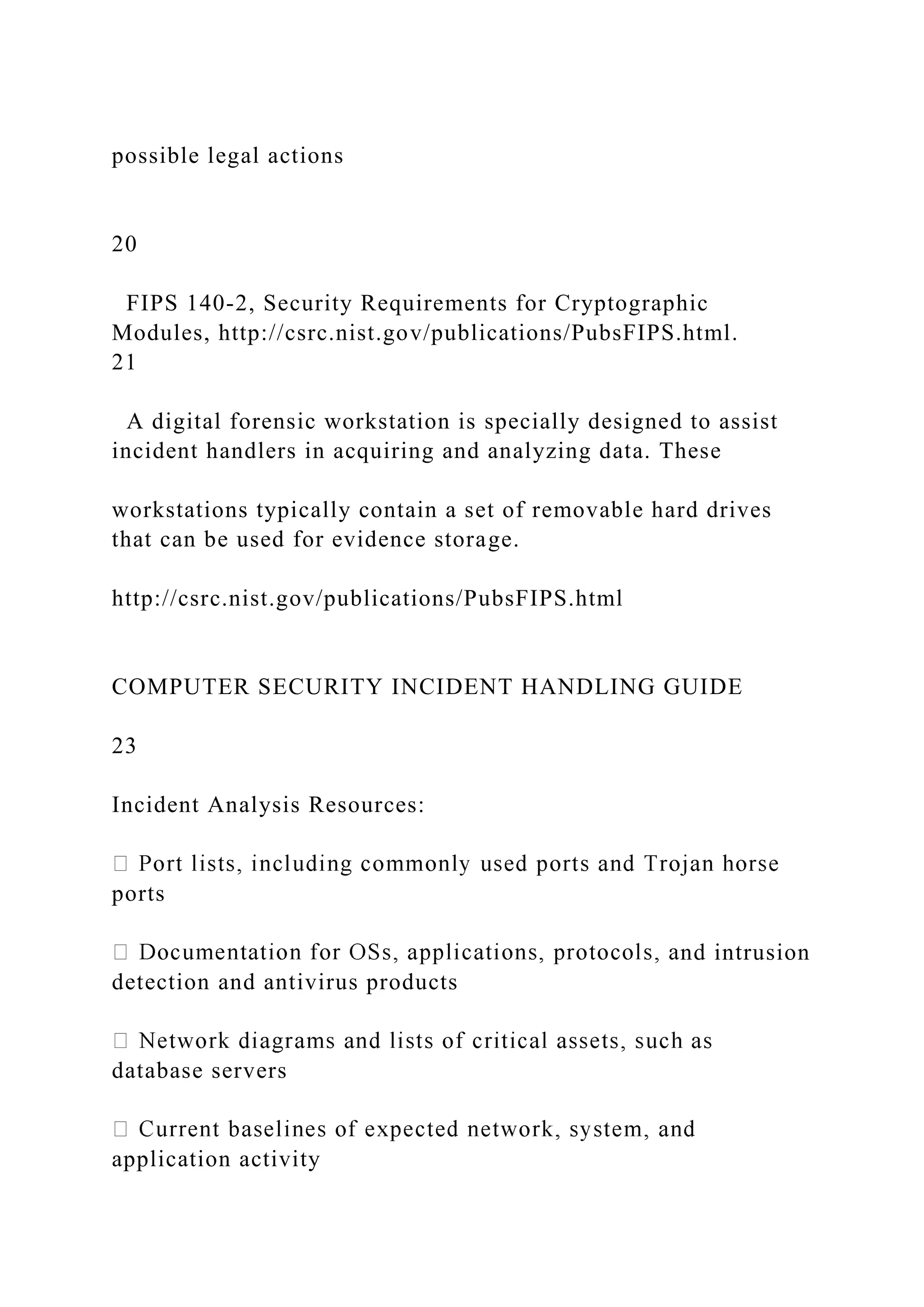 possible legal actions
20
FIPS 140-2, Security Requirements for Cryptographic
Modules, http://csrc.nist.gov/publications/PubsFIPS.html.
21
A digital forensic workstation is specially designed to assist
incident handlers in acquiring and analyzing data. These
workstations typically contain a set of removable hard drives
that can be used for evidence storage.
http://csrc.nist.gov/publications/PubsFIPS.html
COMPUTER SECURITY INCIDENT HANDLING GUIDE
23
Incident Analysis Resources:
ports
nd intrusion
detection and antivirus products
database servers
application activity
 