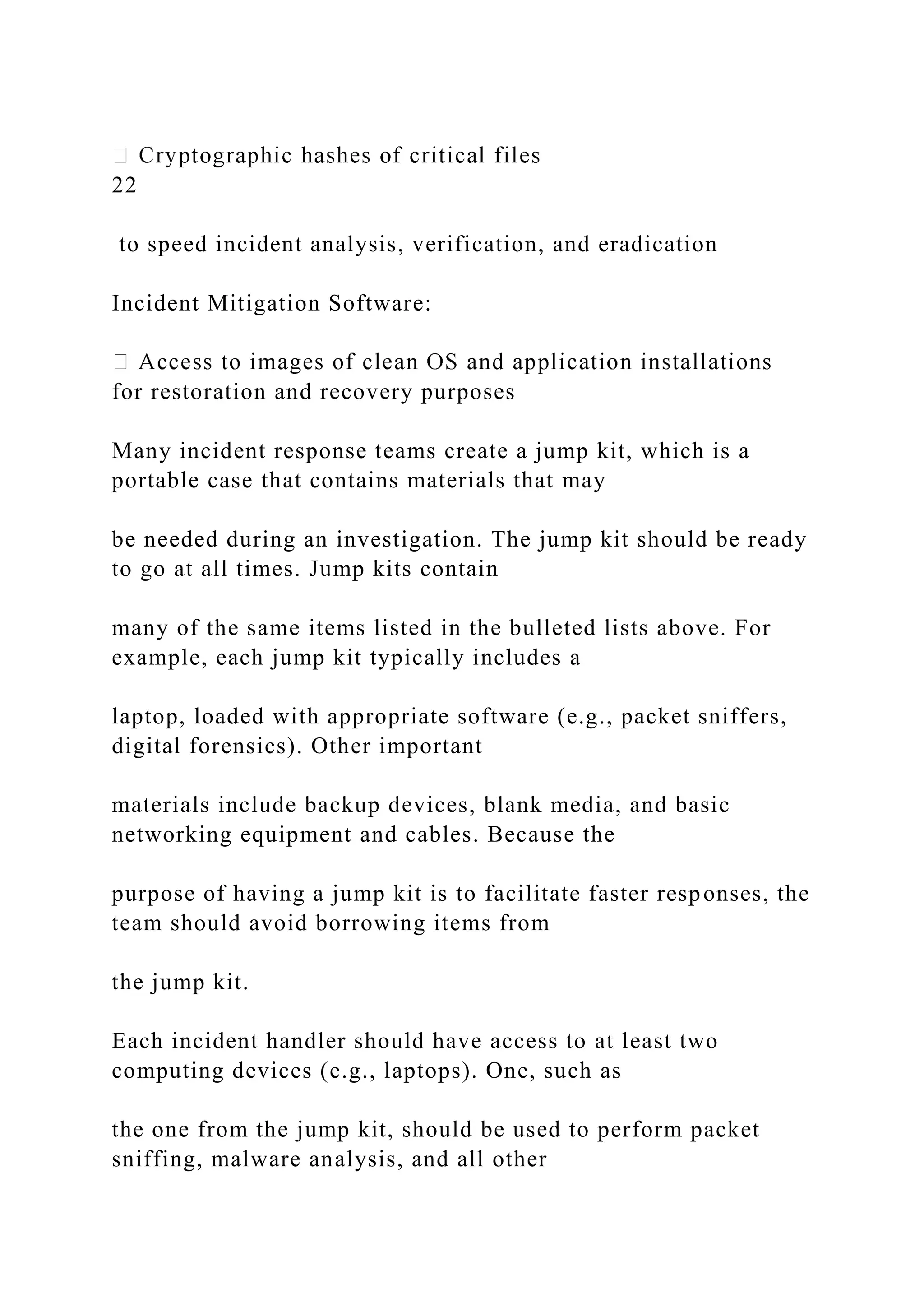 22
to speed incident analysis, verification, and eradication
Incident Mitigation Software:
for restoration and recovery purposes
Many incident response teams create a jump kit, which is a
portable case that contains materials that may
be needed during an investigation. The jump kit should be ready
to go at all times. Jump kits contain
many of the same items listed in the bulleted lists above. For
example, each jump kit typically includes a
laptop, loaded with appropriate software (e.g., packet sniffers,
digital forensics). Other important
materials include backup devices, blank media, and basic
networking equipment and cables. Because the
purpose of having a jump kit is to facilitate faster responses, the
team should avoid borrowing items from
the jump kit.
Each incident handler should have access to at least two
computing devices (e.g., laptops). One, such as
the one from the jump kit, should be used to perform packet
sniffing, malware analysis, and all other
 