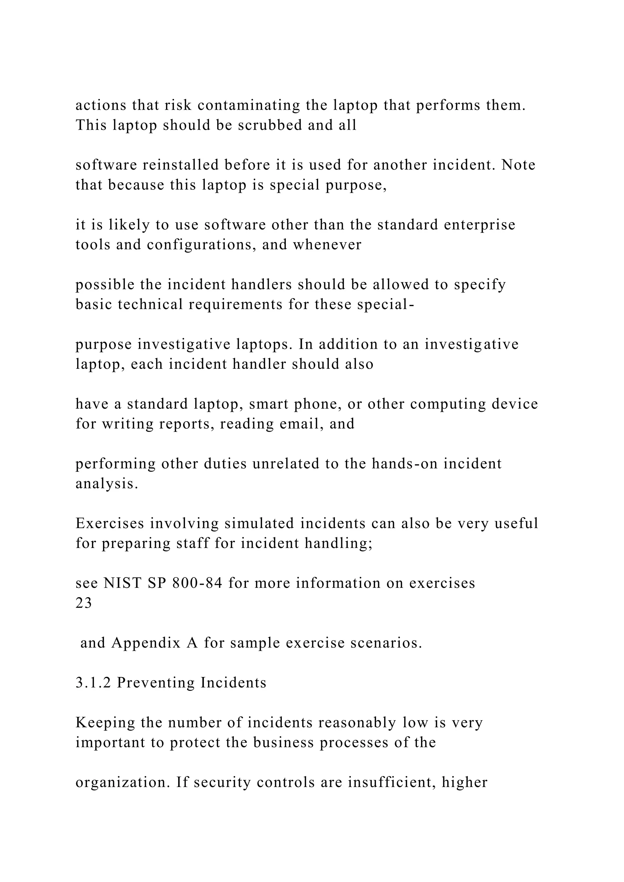 actions that risk contaminating the laptop that performs them.
This laptop should be scrubbed and all
software reinstalled before it is used for another incident. Note
that because this laptop is special purpose,
it is likely to use software other than the standard enterprise
tools and configurations, and whenever
possible the incident handlers should be allowed to specify
basic technical requirements for these special-
purpose investigative laptops. In addition to an investigative
laptop, each incident handler should also
have a standard laptop, smart phone, or other computing device
for writing reports, reading email, and
performing other duties unrelated to the hands-on incident
analysis.
Exercises involving simulated incidents can also be very useful
for preparing staff for incident handling;
see NIST SP 800-84 for more information on exercises
23
and Appendix A for sample exercise scenarios.
3.1.2 Preventing Incidents
Keeping the number of incidents reasonably low is very
important to protect the business processes of the
organization. If security controls are insufficient, higher
 